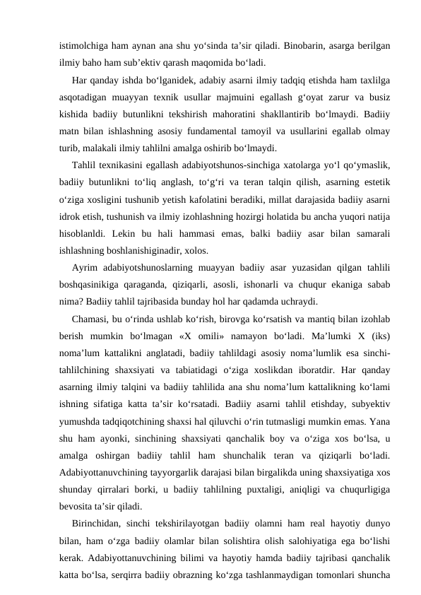 istimolchiga ham aynan ana shu yo‘sinda ta’sir qiladi. Binobarin, asarga berilgan
ilmiy baho ham sub’ektiv qarash maqomida bo‘ladi.
Har qanday ishda bo‘lganidek, adabiy asarni ilmiy tadqiq etishda ham taxlilga
asqotadigan  muayyan  texnik  usullar  majmuini  egallash  g‘oyat  zarur  va  busiz
kishida badiiy butunlikni tekshirish mahoratini shakllantirib bo‘lmaydi. Badiiy
matn bilan ishlashning asosiy fundamental tamoyil va usullarini egallab olmay
turib, malakali ilmiy tahlilni amalga oshirib bo‘lmaydi. 
Tahlil texnikasini egallash adabiyotshunos-sinchiga xatolarga yo‘l qo‘ymaslik,
badiiy butunlikni to‘liq anglash, to‘g‘ri va teran talqin qilish, asarning estetik
o‘ziga xosligini tushunib yetish kafolatini beradiki, millat darajasida badiiy asarni
idrok etish, tushunish va ilmiy izohlashning hozirgi holatida bu ancha yuqori natija
hisoblanldi.  Lekin  bu  hali  hammasi  emas,  balki  badiiy  asar  bilan  samarali
ishlashning boshlanishiginadir, xolos.
Ayrim  adabiyotshunoslarning  muayyan  badiiy  asar  yuzasidan  qilgan  tahlili
boshqasinikiga  qaraganda,  qiziqarli, asosli,  ishonarli  va chuqur  ekaniga  sabab
nima? Badiiy tahlil tajribasida bunday hol har qadamda uchraydi. 
Chamasi, bu o‘rinda ushlab ko‘rish, birovga ko‘rsatish va mantiq bilan izohlab
berish  mumkin  bo‘lmagan  «X  omili»  namayon  bo‘ladi.  Ma’lumki  X  (iks)
noma’lum kattalikni anglatadi, badiiy tahlildagi asosiy noma’lumlik esa sinchi-
tahlilchining  shaxsiyati  va  tabiatidagi  o‘ziga  xoslikdan  iboratdir.  Har  qanday
asarning ilmiy talqini va badiiy tahlilida ana shu noma’lum kattalikning ko‘lami
ishning sifatiga katta ta’sir ko‘rsatadi. Badiiy asarni tahlil etishday, subyektiv
yumushda tadqiqotchining shaxsi hal qiluvchi o‘rin tutmasligi mumkin emas. Yana
shu ham ayonki, sinchining shaxsiyati qanchalik boy va o‘ziga xos bo‘lsa, u
amalga  oshirgan  badiiy  tahlil  ham  shunchalik  teran  va  qiziqarli  bo‘ladi.
Adabiyottanuvchining tayyorgarlik darajasi bilan birgalikda uning shaxsiyatiga xos
shunday qirralari  borki, u badiiy tahlilning puxtaligi, aniqligi  va chuqurligiga
bevosita ta’sir qiladi. 
Birinchidan, sinchi  tekshirilayotgan  badiiy olamni  ham  real  hayotiy dunyo
bilan, ham o‘zga badiiy olamlar bilan solishtira olish salohiyatiga ega bo‘lishi
kerak. Adabiyottanuvchining bilimi va hayotiy hamda badiiy tajribasi qanchalik
katta bo‘lsa, serqirra badiiy obrazning ko‘zga tashlanmaydigan tomonlari shuncha
