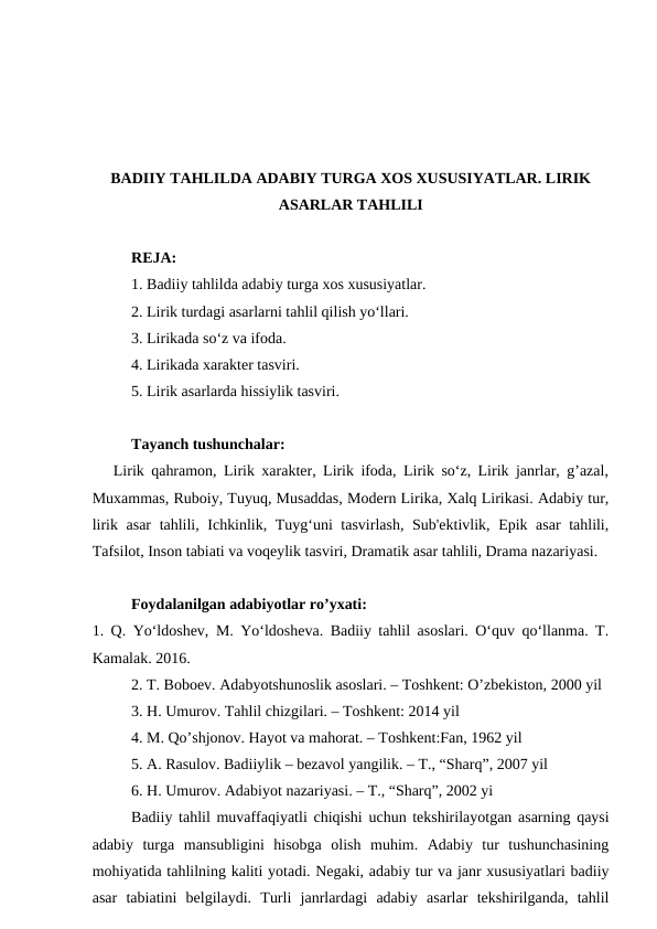 BADIIY TAHLILDA ADABIY TURGA XOS XUSUSIYATLAR. LIRIK
ASARLAR TAHLILI
REJA:
1. Badiiy tahlilda adabiy turga xos xususiyatlar.
2. Lirik turdagi asarlarni tahlil qilish yo‘llari.
3. Lirikada so‘z va ifoda.
4. Lirikada xarakter tasviri.
5. Lirik asarlarda hissiylik tasviri.
Tayanch tushunchalar:
   Lirik qahramon, Lirik xarakter, Lirik ifoda, Lirik so‘z, Lirik janrlar, g’azal,
Muxammas, Ruboiy, Tuyuq, Musaddas, Modern Lirika, Xalq Lirikasi. Adabiy tur,
lirik asar tahlili, Ichkinlik, Tuyg‘uni tasvirlash, Sub'ektivlik, Epik asar tahlili,
Tafsilot, Inson tabiati va voqeylik tasviri, Dramatik asar tahlili, Drama nazariyasi.
Foydalanilgan adabiyotlar ro’yxati:
1. Q. Yo‘ldoshev, M. Yo‘ldosheva. Badiiy tahlil asoslari. O‘quv qo‘llanma. T.
Kamalak. 2016.
2. T. Boboev. Adabyotshunoslik asoslari. – Toshkent: O’zbekiston, 2000 yil
3. H. Umurov. Tahlil chizgilari. – Toshkent: 2014 yil
4. M. Qo’shjonov. Hayot va mahorat. – Toshkent:Fan, 1962 yil
5. A. Rasulov. Badiiylik – bezavol yangilik. – T., “Sharq”, 2007 yil
6. H. Umurov. Adabiyot nazariyasi. – T., “Sharq”, 2002 yi
Badiiy tahlil muvaffaqiyatli chiqishi uchun tekshirilayotgan asarning qaysi
adabiy  turga  mansubligini  hisobga  olish  muhim.  Adabiy  tur  tushunchasining
mohiyatida tahlilning kaliti yotadi. Negaki, adabiy tur va janr xususiyatlari badiiy
asar  tabiatini  belgilaydi.  Turli  janrlardagi  adabiy  asarlar  tekshirilganda,  tahlil
