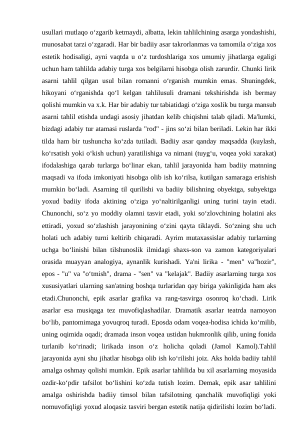 usullari mutlaqo o‘zgarib ketmaydi, albatta, lekin tahlilchining asarga yondashishi,
munosabat tarzi o‘zgaradi. Har bir badiiy asar takrorlanmas va tamomila o‘ziga xos
estetik hodisaligi, ayni vaqtda u o‘z turdoshlariga xos umumiy jihatlarga egaligi
uchun ham tahlilda adabiy turga xos belgilarni hisobga olish zarurdir. Chunki lirik
asarni  tahlil  qilgan  usul  bilan  romanni  o‘rganish  mumkin  emas.  Shuningdek,
hikoyani  o‘rganishda  qo‘l  kelgan  tahlilusuli  dramani  tekshirishda  ish  bermay
qolishi mumkin va x.k. Har bir adabiy tur tabiatidagi o‘ziga xoslik bu turga mansub
asarni tahlil etishda undagi asosiy jihatdan kelib chiqishni talab qiladi. Ma'lumki,
bizdagi adabiy tur atamasi ruslarda "rod" - jins so‘zi bilan beriladi. Lekin har ikki
tilda ham bir tushuncha ko‘zda tutiladi. Badiiy asar qanday maqsadda (kuylash,
ko‘rsatish yoki o‘kish uchun) yaratilishiga va nimani (tuyg‘u, voqea yoki xarakat)
ifodalashiga qarab turlarga bo‘linar ekan, tahlil jarayonida ham badiiy matnning
maqsadi va ifoda imkoniyati hisobga olib ish ko‘rilsa, kutilgan samaraga erishish
mumkin bo‘ladi. Asarning til qurilishi va badiiy bilishning obyektga, subyektga
yoxud  badiiy  ifoda  aktining  o‘ziga  yo‘naltirilganligi  uning  turini  tayin  etadi.
Chunonchi, so‘z yo moddiy olamni tasvir etadi, yoki so‘zlovchining holatini aks
ettiradi, yoxud so‘zlashish jarayonining o‘zini qayta tiklaydi. So‘zning shu uch
holati uch adabiy turni keltirib chiqaradi. Ayrim mutaxassislar adabiy turlarning
uchga bo‘linishi bilan tilshunoslik ilmidagi shaxs-son va zamon kategoriyalari
orasida muayyan analogiya, aynanlik kurishadi. Ya'ni lirika - "men" va"hozir",
epos - "u" va "o‘tmish", drama - "sen" va "kelajak". Badiiy asarlarning turga xos
xususiyatlari ularning san'atning boshqa turlaridan qay biriga yakinligida ham aks
etadi.Chunonchi, epik asarlar grafika va rang-tasvirga osonroq ko‘chadi. Lirik
asarlar esa musiqaga tez muvofiqlashadilar. Dramatik asarlar teatrda namoyon
bo‘lib, pantomimaga yovuqroq turadi. Eposda odam voqea-hodisa ichida ko‘milib,
uning oqimida oqadi; dramada inson voqea ustidan hukmronlik qilib, uning fonida
turlanib  ko‘rinadi;  lirikada  inson  o‘z  holicha  qoladi  (Jamol  Kamol).Tahlil
jarayonida ayni shu jihatlar hisobga olib ish ko‘rilishi joiz. Aks holda badiiy tahlil
amalga oshmay qolishi mumkin. Epik asarlar tahlilida bu xil asarlarning moyasida
ozdir-ko‘pdir tafsilot bo‘lishini ko‘zda tutish lozim. Demak, epik asar tahlilini
amalga  oshirishda  badiiy  timsol  bilan  tafsilotning  qanchalik  muvofiqligi  yoki
nomuvofiqligi yoxud aloqasiz tasviri bergan estetik natija qidirilishi lozim bo‘ladi.
