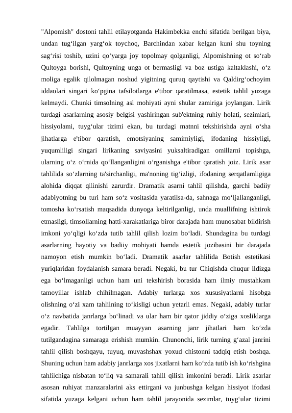 "Alpomish" dostoni tahlil etilayotganda Hakimbekka enchi sifatida berilgan biya,
undan  tug‘ilgan  yarg‘ok  toychoq,  Barchindan  xabar  kelgan  kuni  shu  toyning
sag‘risi toshib, uzini qo‘yarga joy topolmay qolganligi, Alpomishning ot so‘rab
Qultoyga borishi, Qultoyning unga ot bermasligi va boz ustiga kaltaklashi, o‘z
moliga egalik qilolmagan noshud yigitning quruq qaytishi va Qaldirg‘ochoyim
iddaolari singari ko‘pgina tafsilotlarga e'tibor qaratilmasa, estetik tahlil yuzaga
kelmaydi. Chunki timsolning asl mohiyati ayni shular zamiriga joylangan. Lirik
turdagi asarlarning asosiy belgisi yashiringan sub'ektning ruhiy holati, sezimlari,
hissiyolami,  tuyg‘ular  tizimi  ekan,  bu  turdagi  matnni  tekshirishda  ayni  o‘sha
jihatlarga  e'tibor  qaratish,  emotsiyaning  samimiyligi,  ifodaning  hissiyligi,
yuqumliligi  singari  lirikaning  saviyasini  yuksaltiradigan  omillarni  topishga,
ularning o‘z o‘rnida qo‘llanganligini o‘rganishga e'tibor qaratish joiz. Lirik asar
tahlilida so‘zlarning ta'sirchanligi, ma'noning tig‘izligi, ifodaning serqatlamligiga
alohida diqqat qilinishi zarurdir. Dramatik asarni tahlil qilishda, garchi badiiy
adabiyotning bu turi ham so‘z vositasida yaratilsa-da, sahnaga mo‘ljallanganligi,
tomosha ko‘rsatish maqsadida dunyoga keltirilganligi, unda muallifning ishtirok
etmasligi, timsollarning hatti-xarakatlariga biror darajada ham munosabat bildirish
imkoni yo‘qligi ko‘zda tutib tahlil qilish lozim bo‘ladi. Shundagina bu turdagi
asarlarning  hayotiy  va  badiiy  mohiyati  hamda  estetik  jozibasini  bir  darajada
namoyon  etish  mumkin  bo‘ladi.  Dramatik  asarlar  tahlilida  Botish  estetikasi
yuriqlaridan foydalanish samara beradi. Negaki, bu tur Chiqishda chuqur ildizga
ega  bo‘lmaganligi  uchun  ham  uni  tekshirish  borasida  ham  ilmiy  mustahkam
tamoyillar  ishlab  chihilmagan.  Adabiy  turlarga  xos  xususiyatlarni  hisobga
olishning o‘zi xam tahlilning to‘kisligi uchun yetarli emas. Negaki, adabiy turlar
o‘z navbatida janrlarga bo‘linadi va ular ham bir qator jiddiy o‘ziga xosliklarga
egadir.  Tahlilga  tortilgan  muayyan  asarning  janr  jihatlari  ham  ko‘zda
tutilgandagina samaraga erishish mumkin. Chunonchi, lirik turning g‘azal janrini
tahlil qilish boshqayu, tuyuq, muvashshax yoxud chistonni tadqiq etish boshqa.
Shuning uchun ham adabiy janrlarga xos jixatlarni ham ko‘zda tutib ish ko‘rishgina
tahlilchiga nisbatan to‘liq va samarali tahlil qilish imkonini beradi.  Lirik asarlar
asosan  ruhiyat manzaralarini aks ettirgani va junbushga kelgan hissiyot ifodasi
sifatida yuzaga kelgani uchun ham tahlil jarayonida sezimlar, tuyg‘ular tizimi
