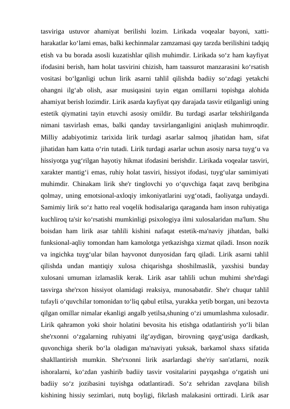 tasviriga  ustuvor  ahamiyat  berilishi  lozim.  Lirikada  voqealar  bayoni,  xatti-
harakatlar ko‘lami emas, balki kechinmalar zamzamasi qay tarzda berilishini tadqiq
etish va bu borada asosli kuzatishlar qilish muhimdir. Lirikada so‘z ham kayfiyat
ifodasini berish, ham holat tasvirini chizish, ham taassurot manzarasini ko‘rsatish
vositasi  bo‘lganligi  uchun  lirik  asarni  tahlil  qilishda  badiiy  so‘zdagi  yetakchi
ohangni  ilg‘ab  olish,  asar  musiqasini  tayin  etgan  omillarni  topishga  alohida
ahamiyat berish lozimdir. Lirik asarda kayfiyat qay darajada tasvir etilganligi uning
estetik qiymatini tayin etuvchi asosiy omildir. Bu turdagi asarlar tekshirilganda
nimani  tasvirlash emas,  balki  qanday tavsirlanganligini  aniqlash  muhimroqdir.
Milliy  adabiyotimiz  tarixida  lirik  turdagi  asarlar  salmoq  jihatidan  ham,  sifat
jihatidan ham katta o‘rin tutadi. Lirik turdagi asarlar uchun asosiy narsa tuyg‘u va
hissiyotga yug‘rilgan hayotiy hikmat ifodasini berishdir. Lirikada voqealar tasviri,
xarakter mantig‘i emas, ruhiy holat tasviri, hissiyot ifodasi, tuyg‘ular samimiyati
muhimdir. Chinakam lirik she'r tinglovchi yo o‘quvchiga faqat zavq beribgina
qolmay, uning emotsional-axloqiy imkoniyatlarini uyg‘otadi, faoliyatga undaydi.
Samimiy lirik so‘z hatto real voqelik hodisalariga qaraganda ham inson ruhiyatiga
kuchliroq ta'sir ko‘rsatishi mumkinligi psixologiya ilmi xulosalaridan ma'lum. Shu
boisdan  ham  lirik  asar  tahlili  kishini  nafaqat  estetik-ma'naviy  jihatdan,  balki
funksional-aqliy tomondan ham kamolotga yetkazishga xizmat qiladi. Inson nozik
va ingichka tuyg‘ular bilan hayvonot dunyosidan farq qiladi. Lirik asarni tahlil
qilishda  undan  mantiqiy  xulosa  chiqarishga  shoshilmaslik,  yaxshisi  bunday
xulosani  umuman izlamaslik  kerak. Lirik asar  tahlili  uchun  muhimi  she'rdagi
tasvirga she'rxon hissiyot olamidagi reaksiya, munosabatdir. She'r chuqur tahlil
tufayli o‘quvchilar tomonidan to‘liq qabul etilsa, yurakka yetib borgan, uni bezovta
qilgan omillar nimalar ekanligi angalb yetilsa,shuning o‘zi umumlashma xulosadir.
Lirik qahramon yoki shoir holatini bevosita his etishga odatlantirish yo‘li bilan
she'rxonni  o‘zgalarning  ruhiyatni  ilg‘aydigan,  birovning  qayg‘usiga  dardkash,
quvonchiga sherik bo‘la oladigan ma'naviyati yuksak, barkamol shaxs sifatida
shakllantirish  mumkin.  She'rxonni  lirik  asarlardagi  she'riy  san'atlarni,  nozik
ishoralarni, ko‘zdan yashirib badiiy tasvir vositalarini payqashga o‘rgatish uni
badiiy  so‘z  jozibasini  tuyishga  odatlantiradi.  So‘z  sehridan  zavqlana  bilish
kishining hissiy sezimlari, nutq boyligi, fikrlash malakasini orttiradi. Lirik asar

