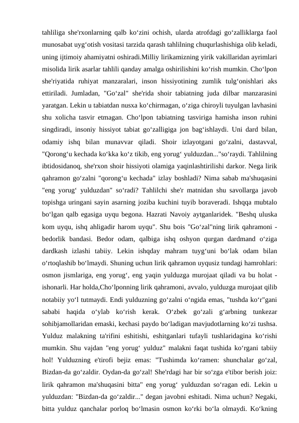 tahliliga she'rxonlarning qalb ko‘zini ochish, ularda atrofdagi go‘zalliklarga faol
munosabat uyg‘otish vositasi tarzida qarash tahlilning chuqurlashishiga olib keladi,
uning ijtimoiy ahamiyatni oshiradi.Milliy lirikamizning yirik vakillaridan ayrimlari
misolida lirik asarlar tahlili qanday amalga oshirilishini ko‘rish mumkin. Cho‘lpon
she'riyatida  ruhiyat  manzaralari,  inson  hissiyotining  zumlik  tulg‘onishlari  aks
ettiriladi. Jumladan, "Go‘zal" she'rida shoir tabiatning juda dilbar manzarasini
yaratgan. Lekin u tabiatdan nusxa ko‘chirmagan, o‘ziga chiroyli tuyulgan lavhasini
shu xolicha tasvir etmagan. Cho‘lpon tabiatning tasviriga hamisha inson ruhini
singdiradi, insoniy hissiyot tabiat go‘zalligiga jon bag‘ishlaydi. Uni dard bilan,
odamiy  ishq  bilan  munavvar  qiladi.  Shoir  izlayotgani  go‘zalni,  dastavval,
"Qorong‘u kechada ko‘kka ko‘z tikib, eng yorug‘ yulduzdan..."so‘raydi. Tahlilning
ibtidosidanoq, she'rxon shoir hissiyoti olamiga yaqinlashtirilishi darkor. Nega lirik
qahramon go‘zalni "qorong‘u kechada" izlay boshladi? Nima sabab ma'shuqasini
"eng yorug‘ yulduzdan" so‘radi? Tahlilchi she'r matnidan shu savollarga javob
topishga uringani sayin asarning joziba kuchini tuyib boraveradi. Ishqqa mubtalo
bo‘lgan qalb egasiga uyqu begona. Hazrati Navoiy aytganlaridek. "Beshq uluska
kom uyqu, ishq ahligadir harom uyqu". Shu bois "Go‘zal"ning lirik qahramoni -
bedorlik  bandasi.  Bedor  odam,  qalbiga  ishq  oshyon  qurgan  dardmand  o‘ziga
dardkash  izlashi  tabiiy.  Lekin  ishqday  mahram  tuyg‘uni  bo‘lak  odam  bilan
o‘rtoqlashib bo‘lmaydi. Shuning uchun lirik qahramon uyqusiz tundagi hamrohlari:
osmon jismlariga, eng yorug‘, eng yaqin yulduzga murojaat qiladi va bu holat -
ishonarli. Har holda,Cho‘lponning lirik qahramoni, avvalo, yulduzga murojaat qilib
notabiiy yo‘l tutmaydi. Endi yulduzning go‘zalni o‘ngida emas, "tushda ko‘r"gani
sababi  haqida  o‘ylab  ko‘rish  kerak.  O‘zbek  go‘zali  g‘arbning  tunkezar
sohibjamollaridan emaski, kechasi paydo bo‘ladigan mavjudotlarning ko‘zi tushsa.
Yulduz malakning ta'rifini  eshitishi,  eshitganlari  tufayli tushlaridagina ko‘rishi
mumkin. Shu vajdan "eng yorug‘ yulduz" malakni faqat tushida ko‘rgani tabiiy
hol!  Yulduzning  e'tirofi  bejiz  emas:  "Tushimda  ko‘ramen:  shunchalar  go‘zal,
Bizdan-da go‘zaldir. Oydan-da go‘zal! She'rdagi har bir so‘zga e'tibor berish joiz:
lirik qahramon ma'shuqasini bitta" eng yorug‘ yulduzdan so‘ragan edi. Lekin u
yulduzdan: "Bizdan-da go‘zaldir..." degan javobni eshitadi. Nima uchun? Negaki,
bitta yulduz qanchalar porloq bo‘lmasin osmon ko‘rki bo‘la olmaydi. Ko‘kning
