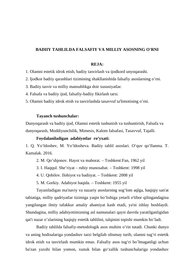 BADIIY TAHLILDA FALSAFIY VA MILLIY ASOSNING O'RNI
REJA:
1. Olamni estetik idrok etish, badiiy tasvirlash va ijodkord unyoqarashi.
2. Ijodkor badiiy qarashlari tizimining shakllanishida falsafiy asoslarning o’rni.
3. Badiiy tasvir va milliy mansublikga doir xususiyatlar.
4. Falsafa va badiiy ijod, falsafiy-badiiy fikirlash tarsi.
5. Olamni badiiy idrok etish va tasvirlashda tasavvuf ta'limotining o’rni.
Tayanch tushunchalar:
Dunyoqarash va badiiy ijod, Olamni estetik tushunish va tushuntirish, Falsafa va
dunyoqarash, Moddiyunchilik, Mimesis, Kalom falsafasi, Tasavvuf, Tajalli.
Foydalaniladigan  adabiyotlar  ro’yxati:
1. Q. Yo‘ldoshev, M. Yo‘ldosheva. Badiiy tahlil asoslari. O‘quv qo‘llanma. T.
Kamalak. 2016.
2. M. Qo’shjonov. Hayot va mahorat. – Toshkent:Fan, 1962 yil
3. I. Haqqul. She’riyat – ruhiy munosabat. – Toshkent: 1998 yil
4. U. Qobilov. Ilohiyot va badiiyat. – Toshkent: 2008 yil
5. M. Gorkiy. Adabiyot haqida. – Toshkent: 1955 yil
Tayaniladigan ma'naviy va nazariy asoslarning sog‘lom aqlga, haqiqiy san'at
tabiatiga, milliy qadriyatlar tizimiga yaqin bo’lishiga yetarli e'tibor qilingandagina
yangilangan ilmiy tafakkur amaliy ahamiyat kasb etadi, ya'ni ishlay boshlaydi.
Shundagina, milliy adabiyotimizning asl namunalari qaysi davrda yaratilganligidan
qat'i nazar o’zlarining haqiqiy estetik tahlilini, talqinini topishi mumkin bo’ladi.
Badiiy tahlilda falsafiy-metodologik asos muhim o’rin tutadi. Chunki dunyo
va uning hodisalariga yondashuv tarzi belgilab olinmay turib, olamni tug‘ri estetik
idrok etish va tasvirlash mumkin emas. Falsafiy asos tug‘ri bo’lmaganligi uchun
ba'zan  yaxshi  bilan  yomon,  xunuk  bilan  go‘zallik  tushunchalariga  yondashuv
