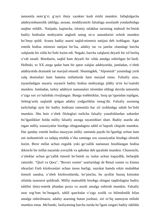 tamomila  noto’g‘ri,  g‘ayri  ilmiy  xarakter  kasb  etishi  mumkin.  Istbqlolgacha
adabiyotshunoslik tahlilga, asosan, moddiyunchi falsafaga asoslanib yondashishga
majbur etildib.. Natijada, kupincha, islomiy tafakkur tarzining mahsuli bo‘lmish
badiiy  hodisalar  mohiyatini  anglash  uning  sir-u  sanoatlarini  ochish  mumkin
bo’lmay qoldi. Arastu badiiy asarni taqlid-mimesis natijasi deb izohlagan. Agar
estetik  hodisa  mimesis  natijasi  bo’lsa,  adabiy  tur  va  janrlar  olamdagi  barcha
xalqlarda bir xilda bo‘lishi lozim edi. Negaki, barcha xalqlarni deyarli bir xil borliq
o’rab turadi. Binobarin, taqlid ham deyarli bir xilda amalga oshirilgan bo’lardi.
Holbuki, to XX asrga qadar ham bir qator xalqlar adabiyotida, jumladan, o’zbek
adabiyotida dramatik tur mavjud emasdi. Shuningdek, "Alpomish" yusinidagi yirik
xalq  dostonlari  ham  hamma  millatlarda  ham  mavjud  emas.  Falsafiy  asos,
tayaniladigan nazariy suyanch badiiy hodisa mohiyatiga jiddiy ta'sir ko’rsatishi
mumkin. Jumladan, turkiy adabiyot namunalari islomdan oldingi davrda tamomila
o’ziga xos yo‘nalishda rivojlangan. Bunga toshbitiklar, Issiq qo’rgonidan topilgan,
Seleng‘urda  saqlanib  qolgan  adabiy  yodgorliklar  tonug‘dir.  Falsafiy  asosning
turlichaligi ayni bir badiiy hodisani tamomila har xil izohlashga sabab bo’lishi
mumkin. Shu bois  o’zbek  filologlari  turlicha  falsafiy  yunalishlardan xabardor
bo’lganliklari holda milliy falsafiy asosga tayanishlari shart. Badiiy asarda aks
etgan milliy xususiyatlar hisobga olingandagina tahlil to’laqonli chiqishi mumkin.
Har qanday estetik hodisa muayyan milliy zaminda paydo bo’lganligi uchun ham
uni tushuntirish va tadqiq etishda o’sha zaminga xos xususiyatlar hisobga olinishi
lozim. Biror millat uchun ezgulik yoki go‘zallik namunasi hisoblangan hodisa
ikkinchi bir millat nazarida yovuzlik va qabohat deb qaralishi mumkin. Chunonchi,
o’zbeklar uchun go‘zallik timsoli bo’lmish oy ruslar uchun loqaydlik, befarqlik
ramzidir. "Qizil va Qora", "Bovari xonim" asarlaridagi de Renal xonim va Emma
obrazlari Farb kitobxonlari uchun inson hurligi, nazokat hamda erkin muhabbat
timsoli  sanalsa,  o’zbek  kitobxonlarida,  ko‘pincha,  bu  ayollar  buzuq  kimsalar
sifatida taassurot qoldiradi. Milliy mansublik hisobga olingan taqdirdagina badiiy
tahlilni ilmiy-estetik jihatdan puxta va asosli amalga oshirish mumkin. Falsafiy
asos  sog‘lom  bo’lmagach,  tahlil  qanchalar  o’ziga  xoslik va  bilimdonlik bilan
amalga oshirilmasin, adabiy asarning butun jozibasi, siri to‘liq namoyon etilishi
mumkin emas. Ma'lumki, faoliyatning barcha turida bo’lgani singari badiiy tahlilda
