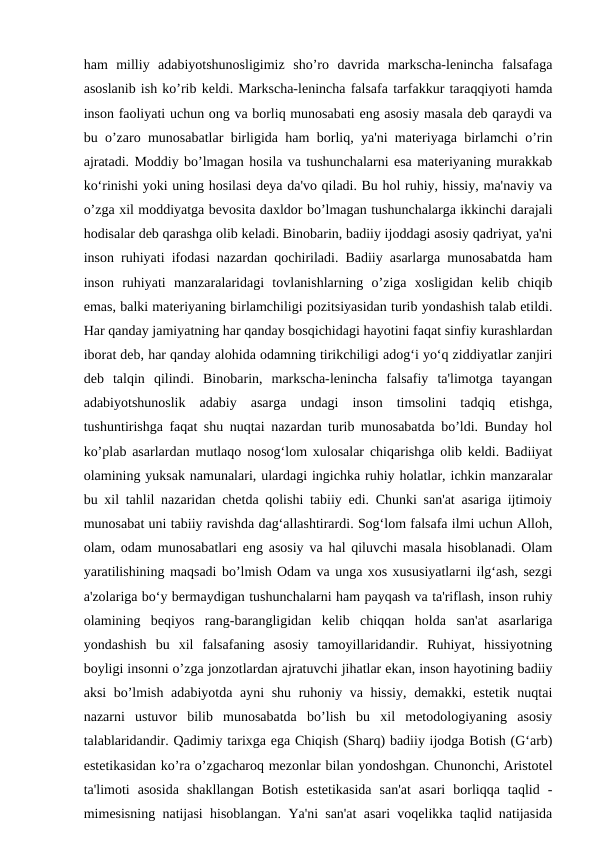 ham  milliy  adabiyotshunosligimiz  sho’ro  davrida  markscha-lenincha  falsafaga
asoslanib ish ko’rib keldi. Markscha-lenincha falsafa tarfakkur taraqqiyoti hamda
inson faoliyati uchun ong va borliq munosabati eng asosiy masala deb qaraydi va
bu o’zaro munosabatlar birligida ham borliq, ya'ni materiyaga birlamchi o’rin
ajratadi. Moddiy bo’lmagan hosila va tushunchalarni esa materiyaning murakkab
ko‘rinishi yoki uning hosilasi deya da'vo qiladi. Bu hol ruhiy, hissiy, ma'naviy va
o’zga xil moddiyatga bevosita daxldor bo’lmagan tushunchalarga ikkinchi darajali
hodisalar deb qarashga olib keladi. Binobarin, badiiy ijoddagi asosiy qadriyat, ya'ni
inson ruhiyati ifodasi nazardan qochiriladi. Badiiy asarlarga munosabatda ham
inson  ruhiyati  manzaralaridagi  tovlanishlarning  o’ziga  xosligidan  kelib  chiqib
emas, balki materiyaning birlamchiligi pozitsiyasidan turib yondashish talab etildi.
Har qanday jamiyatning har qanday bosqichidagi hayotini faqat sinfiy kurashlardan
iborat deb, har qanday alohida odamning tirikchiligi adog‘i yo‘q ziddiyatlar zanjiri
deb  talqin  qilindi.  Binobarin,  markscha-lenincha  falsafiy  ta'limotga  tayangan
adabiyotshunoslik  adabiy  asarga  undagi  inson  timsolini  tadqiq  etishga,
tushuntirishga faqat shu nuqtai nazardan turib munosabatda bo’ldi. Bunday hol
ko’plab asarlardan mutlaqo nosog‘lom xulosalar chiqarishga olib keldi. Badiiyat
olamining yuksak namunalari, ulardagi ingichka ruhiy holatlar, ichkin manzaralar
bu xil tahlil nazaridan chetda qolishi tabiiy edi. Chunki san'at asariga ijtimoiy
munosabat uni tabiiy ravishda dag‘allashtirardi. Sog‘lom falsafa ilmi uchun Alloh,
olam, odam munosabatlari eng asosiy va hal qiluvchi masala hisoblanadi. Olam
yaratilishining maqsadi bo’lmish Odam va unga xos xususiyatlarni ilg‘ash, sezgi
a'zolariga bo‘y bermaydigan tushunchalarni ham payqash va ta'riflash, inson ruhiy
olamining  beqiyos  rang-barangligidan  kelib  chiqqan  holda  san'at  asarlariga
yondashish  bu  xil  falsafaning  asosiy  tamoyillaridandir.  Ruhiyat,  hissiyotning
boyligi insonni o’zga jonzotlardan ajratuvchi jihatlar ekan, inson hayotining badiiy
aksi bo’lmish adabiyotda ayni shu ruhoniy va hissiy, demakki, estetik nuqtai
nazarni  ustuvor  bilib  munosabatda  bo’lish  bu  xil  metodologiyaning  asosiy
talablaridandir. Qadimiy tarixga ega Chiqish (Sharq) badiiy ijodga Botish (G‘arb)
estetikasidan ko’ra o’zgacharoq mezonlar bilan yondoshgan. Chunonchi, Aristotel
ta'limoti  asosida  shakllangan  Botish  estetikasida  san'at  asari  borliqqa  taqlid  -
mimesisning natijasi hisoblangan. Ya'ni san'at asari voqelikka taqlid natijasida
