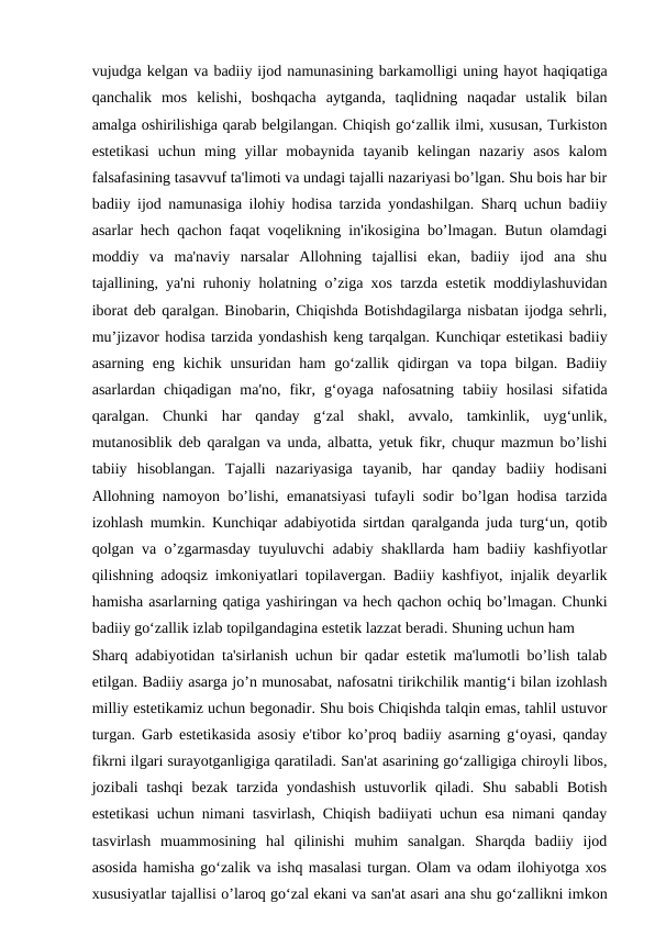 vujudga kelgan va badiiy ijod namunasining barkamolligi uning hayot haqiqatiga
qanchalik  mos  kelishi,  boshqacha  aytganda,  taqlidning  naqadar  ustalik  bilan
amalga oshirilishiga qarab belgilangan. Chiqish go‘zallik ilmi, xususan, Turkiston
estetikasi  uchun  ming  yillar  mobaynida  tayanib  kelingan  nazariy  asos  kalom
falsafasining tasavvuf ta'limoti va undagi tajalli nazariyasi bo’lgan. Shu bois har bir
badiiy ijod namunasiga ilohiy hodisa tarzida yondashilgan. Sharq uchun badiiy
asarlar hech qachon faqat voqelikning in'ikosigina bo’lmagan. Butun olamdagi
moddiy  va  ma'naviy  narsalar  Allohning  tajallisi  ekan,  badiiy  ijod  ana  shu
tajallining, ya'ni ruhoniy holatning o’ziga xos tarzda estetik moddiylashuvidan
iborat deb qaralgan. Binobarin, Chiqishda Botishdagilarga nisbatan ijodga sehrli,
mu’jizavor hodisa tarzida yondashish keng tarqalgan. Kunchiqar estetikasi badiiy
asarning eng kichik unsuridan ham  go‘zallik qidirgan va topa bilgan.  Badiiy
asarlardan  chiqadigan  ma'no,  fikr,  g‘oyaga  nafosatning  tabiiy  hosilasi  sifatida
qaralgan.  Chunki  har  qanday  g‘zal  shakl,  avvalo,  tamkinlik,  uyg‘unlik,
mutanosiblik deb qaralgan va unda, albatta, yetuk fikr, chuqur mazmun bo’lishi
tabiiy  hisoblangan.  Tajalli  nazariyasiga  tayanib,  har  qanday  badiiy  hodisani
Allohning namoyon bo’lishi, emanatsiyasi  tufayli sodir bo’lgan hodisa tarzida
izohlash mumkin. Kunchiqar adabiyotida sirtdan qaralganda juda turg‘un, qotib
qolgan va o’zgarmasday tuyuluvchi adabiy shakllarda ham badiiy kashfiyotlar
qilishning adoqsiz imkoniyatlari topilavergan. Badiiy kashfiyot, injalik deyarlik
hamisha asarlarning qatiga yashiringan va hech qachon ochiq bo’lmagan. Chunki
badiiy go‘zallik izlab topilgandagina estetik lazzat beradi. Shuning uchun ham
Sharq adabiyotidan ta'sirlanish uchun bir qadar estetik ma'lumotli bo’lish talab
etilgan. Badiiy asarga jo’n munosabat, nafosatni tirikchilik mantig‘i bilan izohlash
milliy estetikamiz uchun begonadir. Shu bois Chiqishda talqin emas, tahlil ustuvor
turgan. Garb estetikasida asosiy e'tibor ko’proq badiiy asarning g‘oyasi, qanday
fikrni ilgari surayotganligiga qaratiladi. San'at asarining go‘zalligiga chiroyli libos,
jozibali  tashqi  bezak  tarzida yondashish  ustuvorlik qiladi.  Shu sababli  Botish
estetikasi uchun nimani tasvirlash, Chiqish badiiyati uchun esa nimani qanday
tasvirlash  muammosining  hal  qilinishi  muhim  sanalgan.  Sharqda  badiiy  ijod
asosida hamisha go‘zalik va ishq masalasi turgan. Olam va odam ilohiyotga xos
xususiyatlar tajallisi o’laroq go‘zal ekani va san'at asari ana shu go‘zallikni imkon
