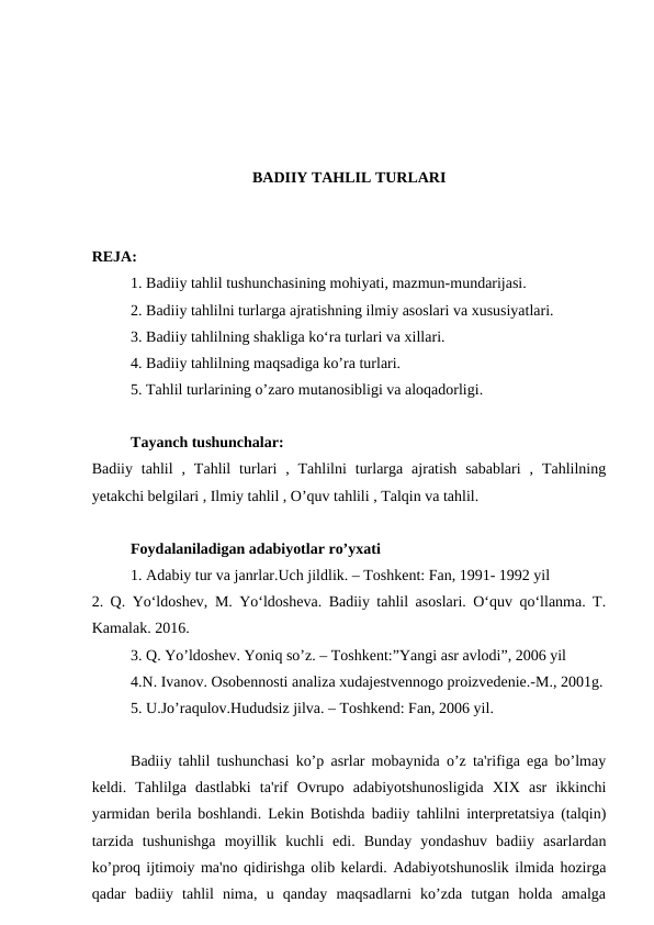 BADIIY TAHLIL TURLARI
REJA:
1. Badiiy tahlil tushunchasining mohiyati, mazmun-mundarijasi.
2. Badiiy tahlilni turlarga ajratishning ilmiy asoslari va xususiyatlari.
3. Badiiy tahlilning shakliga ko‘ra turlari va xillari.
4. Badiiy tahlilning maqsadiga ko’ra turlari.
5. Tahlil turlarining o’zaro mutanosibligi va aloqadorligi.
Tayanch tushunchalar:
Badiiy  tahlil  ,  Tahlil  turlari  ,  Tahlilni  turlarga  ajratish  sabablari  ,  Tahlilning
yetakchi belgilari , Ilmiy tahlil , O’quv tahlili , Talqin va tahlil.
Foydalaniladigan adabiyotlar ro’yxati
1. Adabiy tur va janrlar.Uch jildlik. – Toshkent: Fan, 1991- 1992 yil
2. Q. Yo‘ldoshev, M. Yo‘ldosheva. Badiiy tahlil asoslari. O‘quv qo‘llanma. T.
Kamalak. 2016.
3. Q. Yo’ldoshev. Yoniq so’z. – Toshkent:”Yangi asr avlodi”, 2006 yil
4.N. Ivanov. Osobennosti analiza xudajestvennogo proizvedenie.-M., 2001g.
5. U.Jo’raqulov.Hududsiz jilva. – Toshkend: Fan, 2006 yil.
Badiiy tahlil tushunchasi ko’p asrlar mobaynida o’z ta'rifiga ega bo’lmay
keldi.  Tahlilga  dastlabki  ta'rif  Ovrupo  adabiyotshunosligida  XIX  asr  ikkinchi
yarmidan berila boshlandi. Lekin Botishda badiiy tahlilni interpretatsiya (talqin)
tarzida  tushunishga  moyillik  kuchli  edi.  Bunday  yondashuv  badiiy  asarlardan
ko’proq ijtimoiy ma'no qidirishga olib kelardi. Adabiyotshunoslik ilmida hozirga
qadar  badiiy  tahlil  nima,  u  qanday  maqsadlarni  ko’zda  tutgan  holda  amalga
