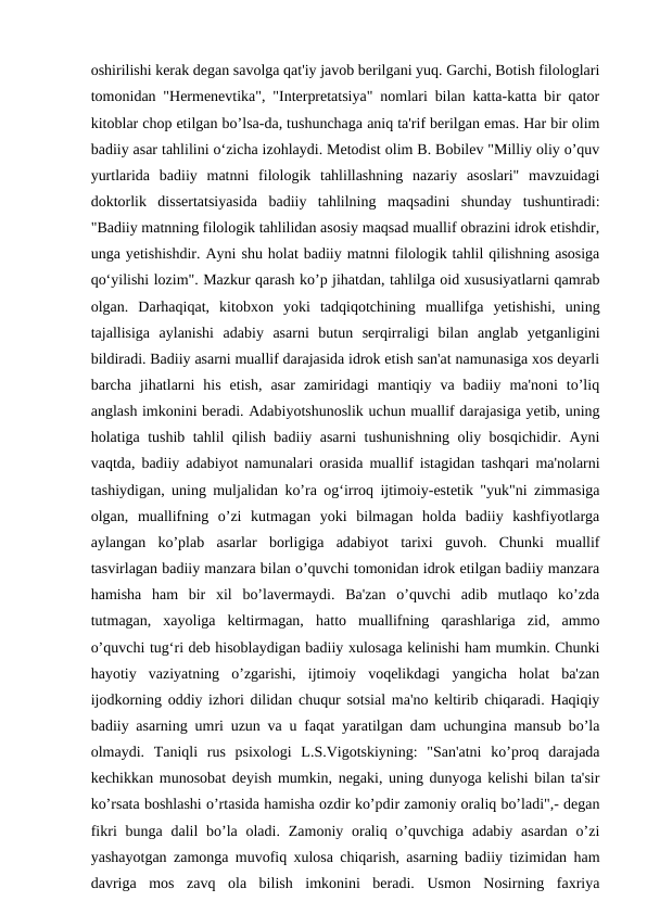 oshirilishi kerak degan savolga qat'iy javob berilgani yuq. Garchi, Botish filologlari
tomonidan "Hermenevtika", "Interpretatsiya" nomlari bilan katta-katta bir qator
kitoblar chop etilgan bo’lsa-da, tushunchaga aniq ta'rif berilgan emas. Har bir olim
badiiy asar tahlilini o‘zicha izohlaydi. Metodist olim B. Bobilev "Milliy oliy o’quv
yurtlarida  badiiy  matnni  filologik  tahlillashning  nazariy  asoslari"  mavzuidagi
doktorlik  dissertatsiyasida  badiiy  tahlilning  maqsadini  shunday  tushuntiradi:
"Badiiy matnning filologik tahlilidan asosiy maqsad muallif obrazini idrok etishdir,
unga yetishishdir. Ayni shu holat badiiy matnni filologik tahlil qilishning asosiga
qo‘yilishi lozim". Mazkur qarash ko’p jihatdan, tahlilga oid xususiyatlarni qamrab
olgan.  Darhaqiqat,  kitobxon  yoki  tadqiqotchining  muallifga  yetishishi,  uning
tajallisiga  aylanishi  adabiy  asarni  butun  serqirraligi  bilan  anglab  yetganligini
bildiradi. Badiiy asarni muallif darajasida idrok etish san'at namunasiga xos deyarli
barcha  jihatlarni  his  etish,  asar  zamiridagi  mantiqiy  va  badiiy  ma'noni  to’liq
anglash imkonini beradi. Adabiyotshunoslik uchun muallif darajasiga yetib, uning
holatiga tushib tahlil qilish badiiy asarni tushunishning oliy bosqichidir. Ayni
vaqtda, badiiy adabiyot namunalari orasida muallif istagidan tashqari ma'nolarni
tashiydigan, uning muljalidan ko’ra og‘irroq ijtimoiy-estetik "yuk"ni zimmasiga
olgan,  muallifning  o’zi  kutmagan  yoki  bilmagan  holda  badiiy  kashfiyotlarga
aylangan  ko’plab  asarlar  borligiga  adabiyot  tarixi  guvoh.  Chunki  muallif
tasvirlagan badiiy manzara bilan o’quvchi tomonidan idrok etilgan badiiy manzara
hamisha  ham  bir  xil  bo’lavermaydi.  Ba'zan  o’quvchi  adib  mutlaqo  ko’zda
tutmagan,  xayoliga  keltirmagan,  hatto  muallifning  qarashlariga  zid,  ammo
o’quvchi tug‘ri deb hisoblaydigan badiiy xulosaga kelinishi ham mumkin. Chunki
hayotiy  vaziyatning  o’zgarishi,  ijtimoiy  voqelikdagi  yangicha  holat  ba'zan
ijodkorning oddiy izhori dilidan chuqur sotsial ma'no keltirib chiqaradi. Haqiqiy
badiiy asarning umri uzun va u faqat yaratilgan dam uchungina mansub bo’la
olmaydi.  Taniqli  rus  psixologi  L.S.Vigotskiyning:  "San'atni  ko’proq  darajada
kechikkan munosobat deyish mumkin, negaki, uning dunyoga kelishi bilan ta'sir
ko’rsata boshlashi o’rtasida hamisha ozdir ko’pdir zamoniy oraliq bo’ladi",- degan
fikri  bunga dalil  bo’la oladi.  Zamoniy oraliq o’quvchiga adabiy  asardan  o’zi
yashayotgan zamonga muvofiq xulosa chiqarish, asarning badiiy tizimidan ham
davriga  mos  zavq  ola  bilish  imkonini  beradi.  Usmon  Nosirning  faxriya
