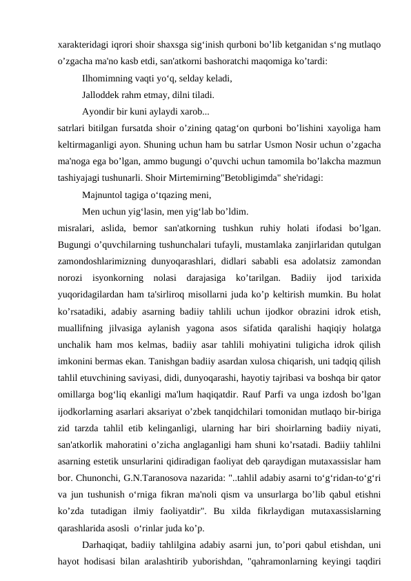 xarakteridagi iqrori shoir shaxsga sig‘inish qurboni bo’lib ketganidan s‘ng mutlaqo
o’zgacha ma'no kasb etdi, san'atkorni bashoratchi maqomiga ko’tardi:
Ilhomimning vaqti yo‘q, selday keladi,
Jalloddek rahm etmay, dilni tiladi.
Ayondir bir kuni aylaydi xarob...
satrlari bitilgan fursatda shoir o’zining qatag‘on qurboni bo’lishini xayoliga ham
keltirmaganligi ayon. Shuning uchun ham bu satrlar Usmon Nosir uchun o’zgacha
ma'noga ega bo’lgan, ammo bugungi o’quvchi uchun tamomila bo’lakcha mazmun
tashiyajagi tushunarli. Shoir Mirtemirning"Betobligimda" she'ridagi:
Majnuntol tagiga o‘tqazing meni,
Men uchun yig‘lasin, men yig‘lab bo’ldim.
misralari,  aslida,  bemor  san'atkorning  tushkun  ruhiy  holati  ifodasi  bo’lgan.
Bugungi o’quvchilarning tushunchalari tufayli, mustamlaka zanjirlaridan qutulgan
zamondoshlarimizning dunyoqarashlari, didlari sababli  esa  adolatsiz zamondan
norozi  isyonkorning  nolasi  darajasiga  ko’tarilgan.  Badiiy  ijod  tarixida
yuqoridagilardan ham ta'sirliroq misollarni juda ko’p keltirish mumkin. Bu holat
ko’rsatadiki, adabiy asarning badiiy tahlili uchun ijodkor obrazini idrok etish,
muallifning  jilvasiga  aylanish  yagona  asos  sifatida  qaralishi  haqiqiy  holatga
unchalik ham mos kelmas, badiiy asar tahlili mohiyatini tuligicha idrok qilish
imkonini bermas ekan. Tanishgan badiiy asardan xulosa chiqarish, uni tadqiq qilish
tahlil etuvchining saviyasi, didi, dunyoqarashi, hayotiy tajribasi va boshqa bir qator
omillarga bog‘liq ekanligi ma'lum haqiqatdir. Rauf Parfi va unga izdosh bo’lgan
ijodkorlarning asarlari aksariyat o’zbek tanqidchilari tomonidan mutlaqo bir-biriga
zid tarzda tahlil etib kelinganligi, ularning har biri shoirlarning badiiy niyati,
san'atkorlik mahoratini o’zicha anglaganligi ham shuni ko’rsatadi. Badiiy tahlilni
asarning estetik unsurlarini qidiradigan faoliyat deb qaraydigan mutaxassislar ham
bor. Chunonchi, G.N.Taranosova nazarida: "..tahlil adabiy asarni to‘g‘ridan-to‘g‘ri
va jun tushunish o‘rniga fikran ma'noli qism va unsurlarga bo’lib qabul etishni
ko’zda  tutadigan  ilmiy  faoliyatdir".  Bu  xilda  fikrlaydigan  mutaxassislarning
qarashlarida asosli  o‘rinlar juda ko’p.
Darhaqiqat, badiiy tahlilgina adabiy asarni jun, to’pori qabul etishdan, uni
hayot hodisasi bilan aralashtirib yuborishdan, "qahramonlarning keyingi taqdiri
