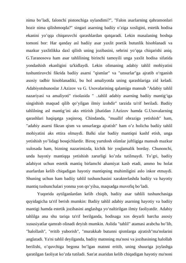 nima bo’ladi, falonchi pistonchiga uylandimi?", "Falon asarlarning qahramonlari
hozir nima qilishmoqda?" singari asarning badiiy o’ziga xosligini, estetik hodisa
ekanini  yo’qqa  chiqaruvchi  qarashlardan  qutqaradi.  Lekin  masalaning  boshqa
tomoni bor: Har qanday asl badiiy asar yaxlit poetik butunlik hisoblanadi va
mazkur yaxlitlikka daxl qilish uning jozibasini, sehrini yo’qqa chiqarishi aniq.
G.Taranosova ham asar tahlilining birinchi tamoyili unga yaxlit hodisa sifatida
yondashish  ekanligini  ta'kidlaydi.  Lekin  olimaning  adabiy  tahlil  mohiyatini
tushuntiruvchi fikrida badiiy asarni "qismlar" va "unsurlar"ga ajratib o‘rganish
asosiy  tadbir  hisoblanadiki,  bu  hol  amaliyotda  uning  qarashlariga  zid  keladi.
Adabiyotshunoslar J.Azizov va G. Usovalarining qalamiga mansub "Adabiy tahlil
nazariyasi va amaliyoti" risolasida " ..tahlil adabiy asarning badiiy mantig‘iga
singishish  maqsad qilib qo’yilgan ilmiy izohdir" tarzida ta'rif beriladi. Badiiy
tahlilning asl mantig‘ini aks ettirish jihatidan J.Azizov hamda G.Usovalarning
qarashlari  haqiqatga  yaqinroq.  Chindanda,  "muallif  obraziga  yetishish"  ham,
"adabiy asarni fikran qism va unsurlarga ajratish" ham o’z holicha badiiy tahlil
mohiyatini  aks  ettira  olmaydi.  Balki  ular  badiiy  mantiqni  kashf  etish,  unga
yetishish yo’lidagi bosqichlardir. Biroq yurtdosh olimlar juftligiga mansub mazkur
xulosada ham, bizning nazarimizda, kichik bir yoqlamalik borday. Chunonchi,
unda  hayotiy  mantiqqa  yetishish  zarurligi  ko’zda  tutilmaydi.  To’gri,  badiiy
adabiyot uchun estetik mantiq birlamchi ahamiyat kasb etadi, ammo bu holat
asarlardan kelib chiqadigan hayotiy mantiqning muhimligini aslo inkor etmaydi.
Shuning uchun ham badiiy tahlil tushunchasini xarakterlashda badiiy va hayotiy
mantiq tushunchalari yonma yon qo’yilsa, maqsadga muvofiq bo’ladi.
Yuqorida  aytilganlardan  kelib  chiqib,  badiiy  asar  tahlili  tushunchasiga
quyidagicha ta'rif berish mumkin: Badiiy tahlil adabiy asarning hayotiy va badiiy
mantigi hamda estetik jozibasini anglashga yo‘naltirilgan ilmiy faoliyatdir. Adabiy
tahlilga  ana  shu  tariqa  ta'rif  berilganda,  hodisaga  xos  deyarli  barcha  asosiy
xususiyatlar qamrab olinadi deyish mumkin. Aslida "tahlil" atamasi arabcha bo’lib,
"halollash", "eritib yuborish", "murakkab butunni qismlarga ajratish"ma'nolarini
anglatadi. Ya'ni tahlil deyilganda, badiiy matnning ma'nosi va jozibasining halollab
berilishi,  o’quvchiga  begona  bo’lgan  matnni  eritib,  uning  shuuriga  joylashga
qaratilgan faoliyat ko’zda tutiladi. San'at asaridan kelib chiqadigan hayotiy ma'noni

