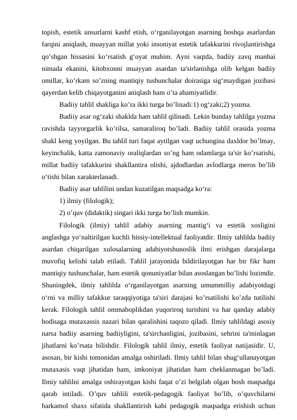 topish, estetik unsurlarni kashf etish, o‘rganilayotgan asarning boshqa asarlardan
farqini aniqlash, muayyan millat yoki insoniyat estetik tafakkurini rivojlantirishga
qo’shgan hissasini ko‘rsatish g‘oyat muhim. Ayni vaqtda, badiiy zavq manbai
nimada ekanini, kitobxonni muayyan asardan ta'sirlanishga  olib kelgan badiiy
omillar, ko’rkam so’zning mantiqiy tushunchalar doirasiga sig‘maydigan jozibasi
qayerdan kelib chiqayotganini aniqlash ham o’ta ahamiyatlidir.
Badiiy tahlil shakliga ko’ra ikki turga bo’linadi:1) og‘zaki;2) yozma.
Badiiy asar og‘zaki shaklda ham tahlil qilinadi. Lekin bunday tahlilga yozma
ravishda tayyorgarlik ko’rilsa, samaraliroq bo’ladi. Badiiy tahlil orasida yozma
shakl keng yoyilgan. Bu tahlil turi faqat aytilgan vaqt uchungina daxldor bo’lmay,
keyinchalik, katta zamonaviy oraliqlardan so’ng ham odamlarga ta'sir ko’rsatishi,
millat badiiy tafakkurini shakllantira olishi, ajdodlardan avlodlarga meros bo’lib
o‘tishi bilan xarakterlanadi.
Badiiy asar tahlilini undan kuzatilgan maqsadga ko‘ra:
1) ilmiy (filologik);
2) o’quv (didaktik) singari ikki turga bo’lish mumkin.
Filologik  (ilmiy)  tahlil  adabiy  asarning  mantig‘i  va  estetik  xosligini
anglashga yo‘naltirilgan kuchli hissiy-intellektual faoliyatdir. Ilmiy tahlilda badiiy
asardan  chiqarilgan  xulosalarning  adabiyotshunoslik  ilmi  erishgan  darajalarga
muvofiq kelishi talab etiladi. Tahlil jarayonida bildirilayotgan har bir fikr ham
mantiqiy tushunchalar, ham estetik qonuniyatlar bilan asoslangan bo’lishi lozimdir.
Shuningdek,  ilmiy  tahlilda  o‘rganilayotgan  asarning  umummilliy  adabiyotdagi
o‘rni va milliy tafakkur taraqqiyotiga ta'siri darajasi ko’rsatilishi ko’zda tutilishi
kerak. Filologik tahlil ommaboplikdan yuqoriroq turishini va har qanday adabiy
hodisaga mutaxassis nazari bilan qaralishini taqozo qiladi. Ilmiy tahlildagi asosiy
narsa badiiy asarning badiiyligini, ta'sirchanligini, jozibasini, sehrini ta'minlagan
jihatlarni ko’rsata bilishdir. Filologik tahlil ilmiy, estetik faoliyat natijasidir. U,
asosan, bir kishi tomonidan amalga oshiriladi. Ilmiy tahlil bilan shug‘ullanayotgan
mutaxasis vaqt jihatidan ham, imkoniyat jihatidan ham cheklanmagan bo’ladi.
Ilmiy tahlilni amalga oshirayotgan kishi faqat o’zi belgilab olgan bosh maqsadga
qarab  intiladi.  O’quv  tahlili  estetik-pedagogik  faoliyat  bo’lib,  o’quvchilarni
barkamol shaxs sifatida shakllantirish kabi pedagogik maqsadga erishish uchun
