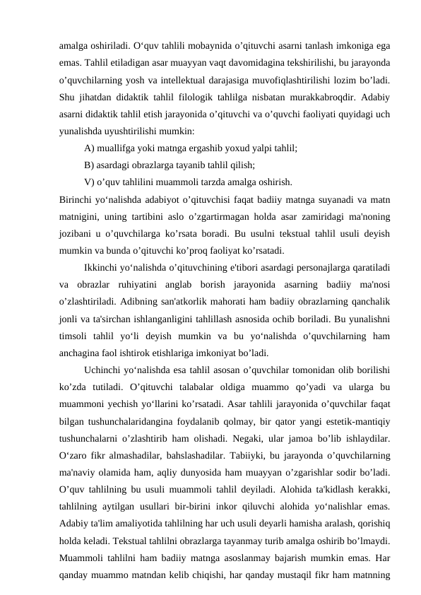 amalga oshiriladi. O‘quv tahlili mobaynida o’qituvchi asarni tanlash imkoniga ega
emas. Tahlil etiladigan asar muayyan vaqt davomidagina tekshirilishi, bu jarayonda
o’quvchilarning yosh va intellektual darajasiga muvofiqlashtirilishi lozim bo’ladi.
Shu jihatdan didaktik tahlil filologik tahlilga nisbatan murakkabroqdir. Adabiy
asarni didaktik tahlil etish jarayonida o’qituvchi va o’quvchi faoliyati quyidagi uch
yunalishda uyushtirilishi mumkin:
A) muallifga yoki matnga ergashib yoxud yalpi tahlil;
B) asardagi obrazlarga tayanib tahlil qilish;
V) o’quv tahlilini muammoli tarzda amalga oshirish.
Birinchi yo‘nalishda adabiyot o’qituvchisi faqat badiiy matnga suyanadi va matn
matnigini, uning tartibini aslo o’zgartirmagan holda asar zamiridagi ma'noning
jozibani u o’quvchilarga ko’rsata boradi. Bu usulni tekstual tahlil usuli deyish
mumkin va bunda o’qituvchi ko’proq faoliyat ko’rsatadi.
Ikkinchi yo‘nalishda o’qituvchining e'tibori asardagi personajlarga qaratiladi
va  obrazlar  ruhiyatini  anglab  borish  jarayonida  asarning  badiiy  ma'nosi
o’zlashtiriladi. Adibning san'atkorlik mahorati ham badiiy obrazlarning qanchalik
jonli va ta'sirchan ishlanganligini tahlillash asnosida ochib boriladi. Bu yunalishni
timsoli  tahlil  yo‘li  deyish  mumkin  va  bu  yo‘nalishda  o’quvchilarning  ham
anchagina faol ishtirok etishlariga imkoniyat bo’ladi.
Uchinchi yo‘nalishda esa tahlil asosan o’quvchilar tomonidan olib borilishi
ko’zda  tutiladi.  O’qituvchi  talabalar  oldiga  muammo  qo’yadi  va  ularga  bu
muammoni yechish yo‘llarini ko’rsatadi. Asar tahlili jarayonida o’quvchilar faqat
bilgan tushunchalaridangina foydalanib qolmay, bir qator yangi estetik-mantiqiy
tushunchalarni o’zlashtirib ham olishadi. Negaki, ular jamoa bo’lib ishlaydilar.
O‘zaro fikr almashadilar, bahslashadilar. Tabiiyki, bu jarayonda o’quvchilarning
ma'naviy olamida ham, aqliy dunyosida ham muayyan o’zgarishlar sodir bo’ladi.
O’quv tahlilning bu usuli muammoli tahlil deyiladi. Alohida ta'kidlash kerakki,
tahlilning aytilgan usullari  bir-birini  inkor  qiluvchi  alohida  yo‘nalishlar  emas.
Adabiy ta'lim amaliyotida tahlilning har uch usuli deyarli hamisha aralash, qorishiq
holda keladi. Tekstual tahlilni obrazlarga tayanmay turib amalga oshirib bo’lmaydi.
Muammoli tahlilni ham badiiy matnga asoslanmay bajarish mumkin emas. Har
qanday muammo matndan kelib chiqishi, har qanday mustaqil fikr ham matnning
