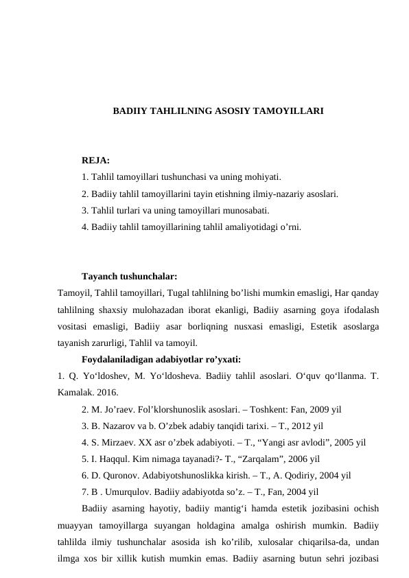 BADIIY TAHLILNING ASOSIY TAMOYILLARI
REJA:
1. Tahlil tamoyillari tushunchasi va uning mohiyati.
2. Badiiy tahlil tamoyillarini tayin etishning ilmiy-nazariy asoslari.
3. Tahlil turlari va uning tamoyillari munosabati.
4. Badiiy tahlil tamoyillarining tahlil amaliyotidagi o’rni.
Tayanch tushunchalar:
Tamoyil, Tahlil tamoyillari, Tugal tahlilning bo’lishi mumkin emasligi, Har qanday
tahlilning shaxsiy mulohazadan iborat ekanligi, Badiiy asarning goya ifodalash
vositasi  emasligi,  Badiiy  asar  borliqning  nusxasi  emasligi,  Estetik  asoslarga
tayanish zarurligi, Tahlil va tamoyil.
Foydalaniladigan adabiyotlar ro’yxati:
1. Q. Yo‘ldoshev, M. Yo‘ldosheva. Badiiy tahlil asoslari. O‘quv qo‘llanma. T.
Kamalak. 2016.
2. M. Jo’raev. Fol’klorshunoslik asoslari. – Toshkent: Fan, 2009 yil
3. B. Nazarov va b. O’zbek adabiy tanqidi tarixi. – T., 2012 yil
4. S. Mirzaev. XX asr o’zbek adabiyoti. – T., “Yangi asr avlodi”, 2005 yil
5. I. Haqqul. Kim nimaga tayanadi?- T., “Zarqalam”, 2006 yil
6. D. Quronov. Adabiyotshunoslikka kirish. – T., A. Qodiriy, 2004 yil
7. B . Umurqulov. Badiiy adabiyotda so’z. – T., Fan, 2004 yil
Badiiy asarning hayotiy, badiiy mantig‘i hamda estetik jozibasini ochish
muayyan  tamoyillarga  suyangan  holdagina  amalga  oshirish  mumkin.  Badiiy
tahlilda ilmiy tushunchalar  asosida  ish  ko’rilib, xulosalar  chiqarilsa-da, undan
ilmga xos bir xillik kutish mumkin emas. Badiiy asarning butun sehri jozibasi
