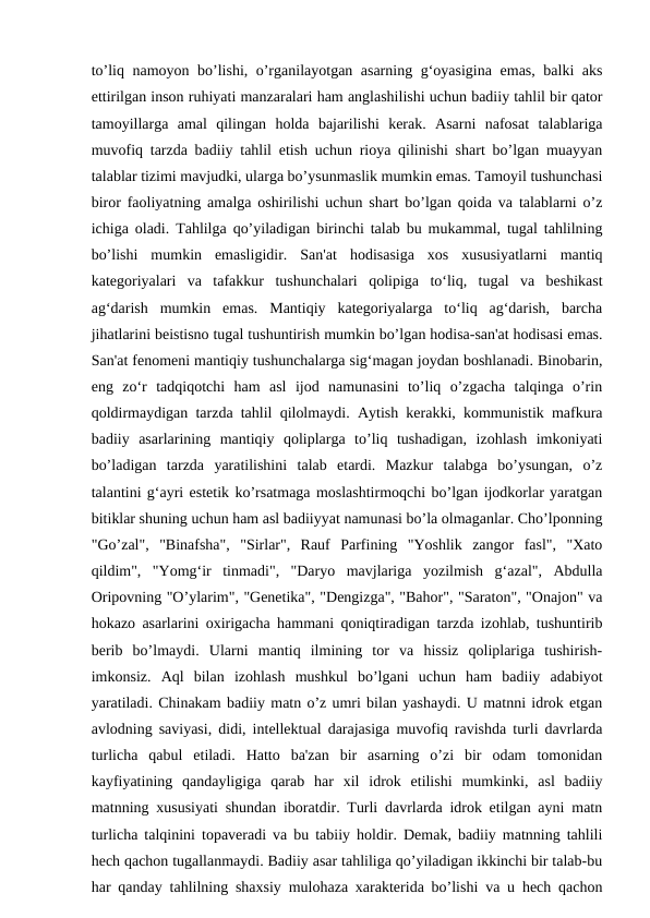 to’liq namoyon bo’lishi, o’rganilayotgan asarning g‘oyasigina emas, balki aks
ettirilgan inson ruhiyati manzaralari ham anglashilishi uchun badiiy tahlil bir qator
tamoyillarga  amal  qilingan  holda  bajarilishi  kerak.  Asarni  nafosat  talablariga
muvofiq tarzda badiiy tahlil etish uchun rioya qilinishi shart bo’lgan muayyan
talablar tizimi mavjudki, ularga bo’ysunmaslik mumkin emas. Tamoyil tushunchasi
biror faoliyatning amalga oshirilishi uchun shart bo’lgan qoida va talablarni o’z
ichiga oladi. Tahlilga qo’yiladigan birinchi talab bu mukammal, tugal tahlilning
bo’lishi  mumkin  emasligidir.  San'at  hodisasiga  xos  xususiyatlarni  mantiq
kategoriyalari  va  tafakkur  tushunchalari  qolipiga  to‘liq,  tugal  va  beshikast
ag‘darish  mumkin  emas.  Mantiqiy  kategoriyalarga  to‘liq  ag‘darish,  barcha
jihatlarini beistisno tugal tushuntirish mumkin bo’lgan hodisa-san'at hodisasi emas.
San'at fenomeni mantiqiy tushunchalarga sig‘magan joydan boshlanadi. Binobarin,
eng  zo‘r  tadqiqotchi  ham  asl  ijod  namunasini  to’liq  o’zgacha  talqinga  o’rin
qoldirmaydigan tarzda tahlil qilolmaydi. Aytish kerakki, kommunistik mafkura
badiiy  asarlarining  mantiqiy  qoliplarga  to’liq  tushadigan,  izohlash  imkoniyati
bo’ladigan  tarzda  yaratilishini  talab  etardi.  Mazkur  talabga  bo’ysungan,  o’z
talantini g‘ayri estetik ko’rsatmaga moslashtirmoqchi bo’lgan ijodkorlar yaratgan
bitiklar shuning uchun ham asl badiiyyat namunasi bo’la olmaganlar. Cho’lponning
"Go’zal",  "Binafsha",  "Sirlar",  Rauf  Parfining  "Yoshlik  zangor  fasl",  "Xato
qildim",  "Yomg‘ir  tinmadi",  "Daryo  mavjlariga  yozilmish  g‘azal",  Abdulla
Oripovning "O’ylarim", "Genetika", "Dengizga", "Bahor", "Saraton", "Onajon" va
hokazo asarlarini oxirigacha hammani qoniqtiradigan tarzda izohlab, tushuntirib
berib  bo’lmaydi.  Ularni  mantiq  ilmining  tor  va  hissiz  qoliplariga  tushirish-
imkonsiz.  Aql  bilan  izohlash  mushkul  bo’lgani  uchun  ham  badiiy  adabiyot
yaratiladi. Chinakam badiiy matn o’z umri bilan yashaydi. U matnni idrok etgan
avlodning saviyasi, didi, intellektual darajasiga muvofiq ravishda turli davrlarda
turlicha  qabul  etiladi.  Hatto  ba'zan  bir  asarning  o’zi  bir  odam  tomonidan
kayfiyatining  qandayligiga  qarab  har  xil  idrok  etilishi  mumkinki,  asl  badiiy
matnning xususiyati shundan iboratdir. Turli davrlarda idrok etilgan ayni matn
turlicha talqinini topaveradi va bu tabiiy holdir. Demak, badiiy matnning tahlili
hech qachon tugallanmaydi. Badiiy asar tahliliga qo’yiladigan ikkinchi bir talab-bu
har qanday tahlilning shaxsiy mulohaza xarakterida bo’lishi va u hech qachon
