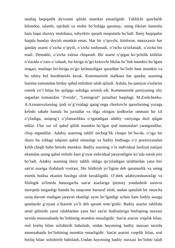 mutlaq  haqiqatlik  da'vosini  qilishi  mumkin  emasligidir.  Tahlilchi  qanchalik
bilimdon, talantli, tajribali va mohir bo’lishiga qaramay, uning fikrlari hamisha
ham faqat shaxsiy mulohaza, subyektiv qarash maqomida bo’ladi. Ilmiy haqiqatlar
haqida bunday deyish mumkin emas. Har bir o’quvchi, kitobxon, mutaxassis har
qanday asarni o’zicha o’qiydi, o’zicha tushunadi, o’zicha ta'sirlanadi, o’zicha his
etadi. Demakki, o’zicha xulosa chiqaradi. Bir asarni o’qigan ko’pchilik kishilar
o’rtasida o’zaro o’xshash, bir-biriga to’gri keluvchi fikrlar bo’lish mumkin bo’lgani
singari, mutlaqo bir-biriga to’gri kelmaydigan qarashlar bo’lishi ham mumkin va
bu  tabiiy  hol  hisoblanishi  kerak.  Kommunistik  mafkura  har  qanday  asarning
hamma tomonidan birday qabul etilishini talab qilardi. Aslida, bu-jamiyat a'zolarini
estetik yo’l bilan bir qolipga solishga urinish edi. Kommunistik partiyaning oliy
organlari tomonidan "Zvezda", "Leningrad" jurnallari haqidagi, M.Zoshchenko,
A.Axmatovalarning ijodi to’g‘risidagi qatag‘onga chorlovchi qarorlarning yuzaga
kelishi  sababi  hamda  bu  jurnallar  va  tilga  olingan  ijodkorlar  ommani  bir  xil
o’ylashga,  aniqrog‘i  o’ylamaslikka  o’rgatadigan  adabiy  vaziyatga  daxl  qilgan
edilar. Ular xar xil qabul qilish mumkin bo’lgan ijod namunalari yaratgandilar,
chop etgandilar. Adabiy asarning tahlili nechog‘lik chuqur bo’lsa-da, o’zga bir
shaxs bu xildagi talqinni qabul etmasligi va badiiy hodisaga o’z pozitsiyasidan
kelib chiqib baho berishi mumkin. Badiiy asarning o’ta individual faoliyat natijasi
ekanidan uning qabul etilishi ham g‘oyat individual jarayonligini ko’zda tutish joiz
bo’ladi. Adabiy asarning ilmiy tahlili oldiga qo’yiladigan talablardan yana biri
san'at asariga ifodalash vositasi, fikr bildirish yo’ligina deb qaramaslik va uning
estetik hodisa ekanini hisobga olish kerakligidir. O’zbek adabiyotshunosligi va
filologik  ta'limida  hanuzgacha  san'at  asarlariga  ijtimoiy  yondashish  ustuvor
mavqeda turganligi hamda bu nuqsonni bartaraf etish, undan qutulish bir muncha
uzoq davom etadigan jarayon ekanligi ayon bo’lganligi uchun ham badiiy asarga
qandaydir g‘oyani o’tkazish yo’li deb qarash noto’gridir. Badiiy asarlar tahlilida
amal qilinishi zarur talablardan yana biri san'at hodisalariga borliqning nusxasi
tarzida munosabatda bo’lishining mumkin emasligidir. San'at asarini voqelik bilan,
real  borliq  bilan  solishtirib  baholash,  undan  hayotning  badiiy  nusxasi  tarzida
munosabatda bo’lishining mumkin emasligidir. San'at asarini voqelik bilan, real
borliq bilan solishtirib baholash,.Undan hayotning badiiy nusxasi bo’lishni talab
