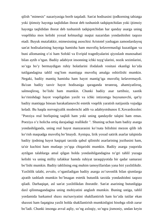 qilish "mimesis" nazariyasiga borib taqaladi. San'at hodisasini ijodkorning tabiatga
yoki ijtimoiy hayotga taqlididan iborat deb tushunish tadqiqotchidan yoki ijtimoiy
hayotga taqlididan iborat deb tushunish tadqiqotchidan har qanday asarga uning
voqelikka mos kelishi yoxud kelmasligi nuqtai nazaridan yondashishni  taqozo
etadi. Buyuk mutafakkir, mimesisning asoschisi Aristotel yashagan zamonlardayoq
san'at hodisalarining hayotga hamisha ham muvofiq kelavermasligi kuzatilgan va
buni allomaning o’zi ham Sofokl va Evripid tragediyalarini qiyoslash munosabati
bilan aytib o’tgan. Badiiy adabiyot insonning ichki tuyg‘ularini, nozik sezimlarini,
so’zga  bo’y  bermaydigan  ruhiy  holatlarini  ifodalash  vositasi  ekanligi  ko’zda
tutilgandagina  tahlil  sog‘lom  mantiqqa  muvofiq  amalga  oshirilishi  mumkin.
Negaki, badiiy mantiq hamisha  ham  hayot  mantig‘iga muvofiq kelavermaydi.
Ba'zan  badiiy  tasvir  hayot  hodisasiga  qaraganda  teranroq,  ahamiyatliroq,
salmoqliroq,  bo’lishi  ham  mumkin.  Chunki  badiiy  asar  tartibsiz,  xaotik
ko’rinishdagi  hayot  voqeligidan  yaxlit  va  ichki  intizomga  buysunuvchi,  qat'iy
badiiy mantiqqa binoan harakatlanuvchi estetik voqelik yaratish natijasida vujudga
keladi. Bu haqda norvegiyalik modernchi adib va adabiyotshunos E.Xovardsxolm:
"Poeziya real borliqning taqlidi ham yoki uning qandaydir talqini ham emas.
Poeziya o’z holicha ortiq darajadagi reallikdir ". Shuning uchun ham badiiy asarga
yondashilganda, uning real hayot manzarasini ko’rsata bilishini mezon qilib ish
ko’rish maqsadga muvofiq bo’lmaydi. Ayniqsa, lirik yoxud satirik asarlar talqinida
badiiy ijodning hayot haqiqati tarzida qabul qilinishi asarlarining jozibasini ham,
ta'sir kuchini ham mutlaqo yo’qqa chiqarishi mumkin. Badiiy asarga yuqorida
aytilgan  talablarga  amal  qilgan  holda  yondashilgandagina  to’gri  tahlil  yuzaga
kelishi va uning milliy tafakkur hamda ruhiyat taraqqiyotida bir qadar samarasi
bo’lishi mumkin. Badiiy tahlilning eng muhim tamoyillaridan yana biri yaxlitlikdir.
Yaxlitlik talabi, avvalo, o’rganiladigan badiiy asarga zo’ravonlik bilan qismlarga
ajratib tashlash mumkin bo’lmagan estetik butunlik tarzida yondashishni taqozo
qiladi. Darhaqiqat, asl san'at yaxlitlikdan iboratdir. San'at asarining butunligiga
daxl qilinmagandagina uning mohiyatini anglash mumkin. Buning ustiga, tahlil
yordamida barkamol shaxs ma'naviyatini shakllantirish ham ko’zda tutilar ekan
shaxsni ham faqatgina yaxlit holda shakllantirish mumkinligini hisobga olish zarur
bo’ladi. Chunki insonga avval aqliy, so’ng axloqiy, so’ngra jismoniy, undan keyin

