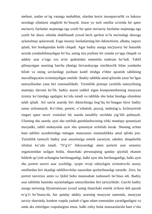 mehnat, undan so’ng vatanga muhabbat, ulardan keyin insonparvarlik va hakozo
tarzidagi sifatlarni singdirib bo’lmaydi. Inson yo turli omillar ta'sirida bir qator
ma'naviy fazilatlar majmuiga ega yaxlit bir qator ma'naviy fazilatlar majmuiga ega
yaxlit bir shaxs sifatida shakllanadi yoxud hech qachon to’la ma'nodagi shaxsga
aylanolmay qolaveradi. Ezgu insoniy fazilatlarning biri ikkinchisini, albatta, taqozo
qiladi, biri boshqasidan kelib chiqadi. Agar badiiy asarga mu'jizaviy bir butunlik
tarzida yondashilmaydigan bo’lsa, uning siru jozibasi bir zumda yo’qqa chiqadi va
adabiy  asar  o’ziga  xos  ta'sir  qudratidan  tamomila  mahrum  bo’ladi.  Tahlil
qilinayotgan asarning barcha jihatiga birvarakayiga sinchkovlik bilan yondasha
bilish  va  uning  uzvlaridagi  jozibani  kashf  etishga  e'tibor  qaratish  tahlilning
muvaffaqiyatini ta'minlaydigan omildir. Badiiy tahlilda amal qilinishi zarur bo’lgan
tamoyillardan yana biri sistemalilikdir. Tizimlilik prinsipi yaxlitlik tamoyilining
mantiqiy davomi bo’lib, badiiy asarni tashkil etgan komponentlarning muayyan
tizimiy ko’rinishga egaligini ko’zda tutadi va tahlilda shu holat hisobga olinishini
talab qiladi. Asl san'at asarida biri ikkinchisiga bog‘liq bo’lmagan biror badiiy
unsur uchramaydi. Ko’chim, portret, o’xshatish, peyzaj, mubolag‘a, kichraytirish
singari  qator  tasvir  vositalari  bir  asarda  tasodifiy  ravishda  yig‘ilib  qolmaydi.
Ularning shu asarda, ayni shu tartibda guruhlashuvining ichki mantiqiy qonuniyati
mavjudki, tahlil mobaynida ayni shu qonuniyat ochilishi kerak. Shuning uchun
ham tahlilni uyushtirishga tutingan mutaxassis sistemalilikka amal qilishi joiz.
Tizimlilik tamoyili badiiy asar unsurlariga estetik zaruriyat, sababiy aloqadorlik
silsilasi  ko’zda  tutadi.  "O’g‘ri"  hikoyasidagi  amin  portreti  asar  umumiy
organizmidan  uzilgan  holda,  shunchaki  personajning  qanday  qiyofali  ekanini
bildirib qo’yish uchungina berilmaganligi, balki ayni shu berilmaganligi, balki ayni
shu  portret  tasviri  asar  yaxlitligi,  syujet  rivoji  tabiiyligini  ta'minlovchi  asosiy
omillardan biri ekanligi tahlillovchilar nazaridan qochirilmasligi zarurdir. Zero, bu
portret tasvirisiz amin va Qobil bobo munosabati tushunarli bo’lmas edi. Badiiy
asar tahlilida hamisha suyaniladigan tamoyillardan biri tarixiylikdir. Garchi badiiy
asarga tarixning illyustratsiyasi yoxud uning shunchaki estetik in'ikosi deb qarash
to’g‘ri  bo’lmasa-da, har  qanday adabiy asarning muayyan zamonda, muayyan
tarixiy sharoitda, konkret vaqtda yashab o’tgan odam tomonidan yaratilganligini va
unda aks etttirilgan voqealargina emas, balki ruhiy holat manzaralarida ham o’sha

