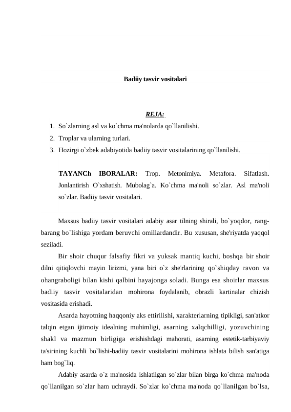 Badiiy tasvir vositalari
REJA: 
1. So`zlarning asl va ko`chma ma'nolarda qo`llanilishi.
2. Troplar va ularning turlari.
3. Hozirgi o`zbek adabiyotida badiiy tasvir vositalarining qo`llanilishi.
TAYANCh  IBORALAR:
 Trop. 
Metonimiya. 
Metafora. 
Sifatlash.
Jonlantirish O`xshatish. Mubolag`a.  Ko`chma  ma'noli  so`zlar. Asl  ma'noli
so`zlar. Badiiy tasvir vositalari.
Maxsus badiiy tasvir vositalari adabiy asar tilning shirali, bo`yoqdor, rang-
barang bo`lishiga yordam beruvchi omillardandir. Bu xususan, she'riyatda yaqqol
seziladi.
Bir shoir chuqur falsafiy fikri va yuksak mantiq kuchi, boshqa bir shoir
dilni qitiqlovchi mayin lirizmi, yana biri o`z she'rlarining  qo`shiqday ravon va
ohangraboligi bilan kishi qalbini hayajonga soladi. Bunga esa shoirlar maxsus
badiiy  tasvir  vositalaridan  mohirona  foydalanib,  obrazli  kartinalar  chizish
vositasida erishadi.
Asarda hayotning haqqoniy aks ettirilishi, xarakterlarning tipikligi, san'atkor
talqin etgan ijtimoiy idealning muhimligi,  asarning xalqchilligi, yozuvchining
shakl  va  mazmun  birligiga  erishishdagi  mahorati,  asarning  estetik-tarbiyaviy
ta'sirining kuchli  bo`lishi-badiiy tasvir vositalarini mohirona ishlata bilish san'atiga
ham bog`liq.
Adabiy asarda o`z ma'nosida ishlatilgan so`zlar bilan birga ko`chma ma'noda
qo`llanilgan so`zlar ham uchraydi. So`zlar ko`chma ma'noda qo`llanilgan bo`lsa,
