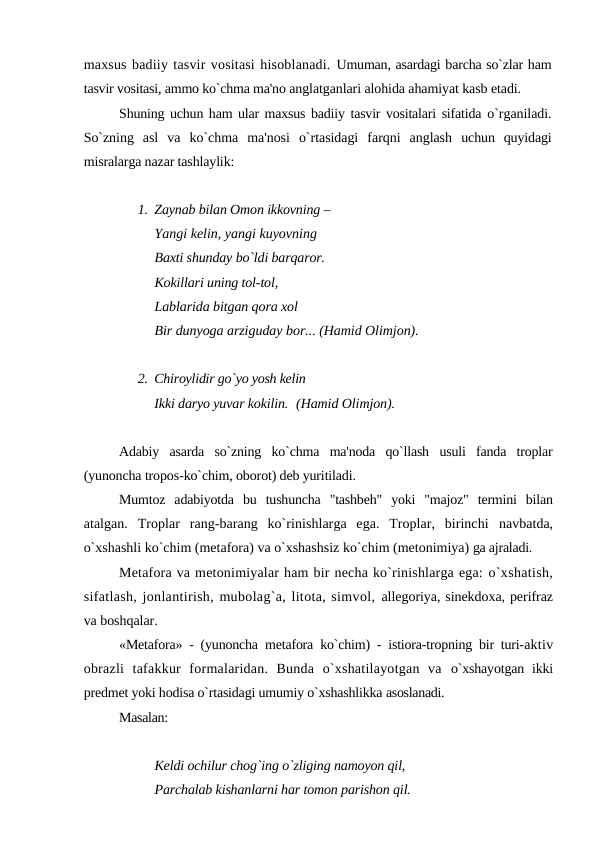 maxsus badiiy tasvir vositasi hisoblanadi. Umuman, asardagi barcha so`zlar ham
tasvir vositasi, ammo ko`chma ma'no anglatganlari alohida ahamiyat kasb etadi.
Shuning uchun ham ular maxsus badiiy tasvir vositalari sifatida o`rganiladi.
So`zning  asl  va  ko`chma  ma'nosi  o`rtasidagi  farqni  anglash  uchun  quyidagi
misralarga nazar tashlaylik:
1. Zaynab bilan Omon ikkovning –
Yangi kelin, yangi kuyovning
Baxti shunday bo`ldi barqaror.
Kokillari uning tol-tol,
Lablarida bitgan qora xol
Bir dunyoga arziguday bor... (Hamid Olimjon).
2. Chiroylidir go`yo yosh kelin
Ikki daryo yuvar kokilin. (Hamid Olimjon).
Adabiy  asarda  so`zning  ko`chma  ma'noda  qo`llash  usuli  fanda  troplar
(yunoncha tropos-ko`chim, oborot) deb yuritiladi.
Mumtoz  adabiyotda  bu  tushuncha  "tashbeh"  yoki  "majoz"  termini  bilan
atalgan.  Troplar  rang-barang  ko`rinishlarga  ega.  Troplar,  birinchi  navbatda,
o`xshashli ko`chim (metafora) va o`xshashsiz ko`chim (metonimiya) ga ajraladi.
Metafora va metonimiyalar ham bir necha ko`rinishlarga ega: o`xshatish,
sifatlash, jonlantirish, mubolag`a, litota, simvol, allegoriya, sinekdoxa, perifraz
va boshqalar.
«Metafora» - (yunoncha  metafora  ko`chim) - istiora-tropning bir turi-aktiv
obrazli  tafakkur  formalaridan.  Bunda  o`xshatilayotgan  va  o`xshayotgan  ikki
predmet yoki hodisa o`rtasidagi umumiy o`xshashlikka asoslanadi.
Masalan:
Keldi ochilur chog`ing o`zliging namoyon qil, 
Parchalab kishanlarni har tomon parishon qil.
