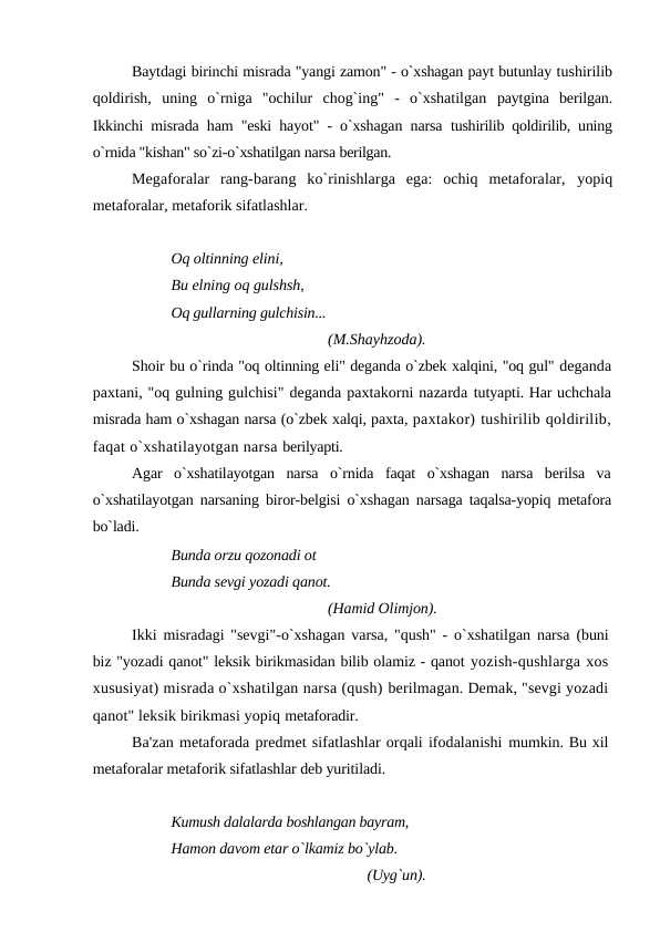 Baytdagi birinchi misrada "yangi zamon" - o`xshagan payt butunlay tushirilib
qoldirish,  uning  o`rniga  "ochilur  chog`ing"  -  o`xshatilgan  paytgina  berilgan.
Ikkinchi misrada ham "eski hayot" - o`xshagan narsa  tushirilib qoldirilib, uning
o`rnida "kishan" so`zi-o`xshatilgan narsa berilgan.
Megaforalar  rang-barang  ko`rinishlarga  ega:  ochiq  metaforalar,  yopiq
metaforalar, metaforik sifatlashlar.
Oq oltinning elini,
Bu elning oq gulshsh,
Oq gullarning gulchisin... 
(M.Shayhzoda).
Shoir bu o`rinda "oq oltinning eli" deganda o`zbek xalqini, "oq gul" deganda
paxtani, "oq gulning gulchisi" deganda paxtakorni nazarda tutyapti. Har uchchala
misrada ham o`xshagan narsa (o`zbek xalqi, paxta, paxtakor) tushirilib qoldirilib,
faqat o`xshatilayotgan narsa berilyapti.
Agar  o`xshatilayotgan  narsa  o`rnida  faqat  o`xshagan  narsa  berilsa  va
o`xshatilayotgan narsaning biror-belgisi o`xshagan narsaga taqalsa-yopiq metafora
bo`ladi.
Bunda orzu qozonadi ot
Bunda sevgi yozadi qanot. 
(Hamid Olimjon).
Ikki misradagi "sevgi"-o`xshagan varsa, "qush" - o`xshatilgan narsa  (buni
biz "yozadi qanot" leksik birikmasidan bilib olamiz - qanot yozish-qushlarga xos
xususiyat) misrada o`xshatilgan narsa (qush) berilmagan. Demak, "sevgi yozadi
qanot" leksik birikmasi yopiq metaforadir.
Ba'zan metaforada predmet sifatlashlar orqali ifodalanishi mumkin. Bu xil
metaforalar metaforik sifatlashlar deb yuritiladi.
Kumush dalalarda boshlangan bayram, 
Hamon davom etar o`lkamiz bo`ylab. 
(Uyg`un).

