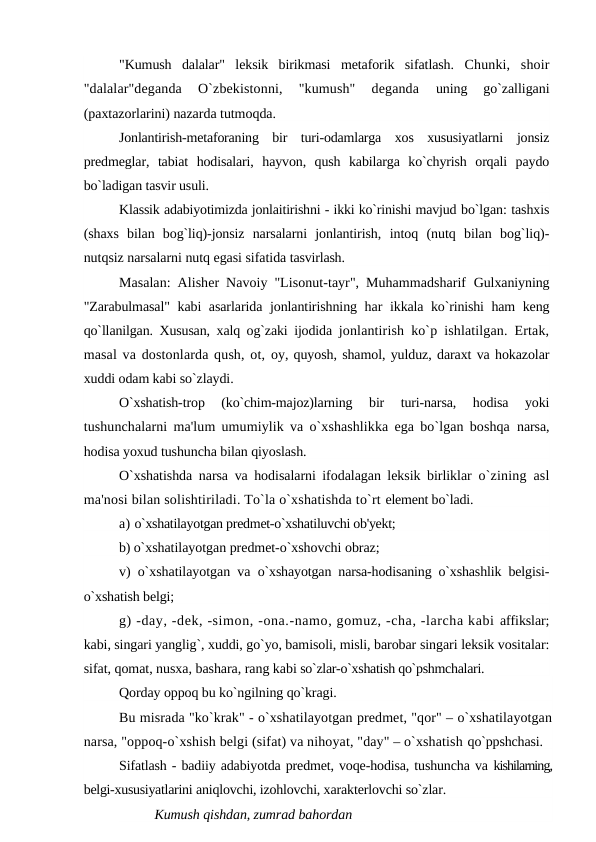 "Kumush  dalalar"  leksik  birikmasi  metaforik  sifatlash.  Chunki,  shoir
"dalalar"deganda  O`zbekistonni,  "kumush"  deganda
 uning  go`zalligani
(paxtazorlarini) nazarda tutmoqda.
Jonlantirish-metaforaning  bir  turi-odamlarga  xos  xususiyatlarni  jonsiz
predmeglar,  tabiat  hodisalari,  hayvon,  qush  kabilarga  ko`chyrish  orqali  paydo
bo`ladigan tasvir usuli.
Klassik adabiyotimizda jonlaitirishni - ikki ko`rinishi mavjud bo`lgan: tashxis
(shaxs  bilan  bog`liq)-jonsiz  narsalarni  jonlantirish,  intoq  (nutq  bilan  bog`liq)-
nutqsiz narsalarni nutq egasi sifatida tasvirlash.
Masalan: Alisher Navoiy "Lisonut-tayr", Muhammadsharif  Gulxaniyning
"Zarabulmasal" kabi asarlarida jonlantirishning har  ikkala ko`rinishi ham keng
qo`llanilgan. Xususan, xalq og`zaki ijodida  jonlantirish ko`p ishlatilgan. Ertak,
masal va dostonlarda qush, ot, oy, quyosh, shamol, yulduz, daraxt va hokazolar
xuddi odam kabi so`zlaydi.
O`xshatish-trop  (ko`chim-majoz)larning  bir  turi-narsa,  hodisa  yoki
tushunchalarni ma'lum umumiylik va o`xshashlikka ega bo`lgan boshqa  narsa,
hodisa yoxud tushuncha bilan qiyoslash.
O`xshatishda narsa va hodisalarni ifodalagan leksik birliklar  o`zining asl
ma'nosi bilan solishtiriladi. To`la o`xshatishda to`rt element bo`ladi.
a) o`xshatilayotgan predmet-o`xshatiluvchi ob'yekt;
b) o`xshatilayotgan predmet-o`xshovchi obraz; 
v) o`xshatilayotgan va  o`xshayotgan narsa-hodisaning o`xshashlik belgisi-
o`xshatish belgi;
g) -day, -dek, -simon, -ona.-namo, gomuz, -cha, -larcha kabi affikslar;
kabi, singari yanglig`, xuddi, go`yo, bamisoli, misli, barobar singari leksik vositalar:
sifat, qomat, nusxa, bashara, rang kabi so`zlar-o`xshatish qo`pshmchalari.
Qorday oppoq bu ko`ngilning qo`kragi.
Bu misrada "ko`krak" - o`xshatilayotgan predmet, "qor" – o`xshatilayotgan
narsa, "oppoq-o`xshish belgi (sifat) va nihoyat, "day" – o`xshatish qo`ppshchasi. 
Sifatlash - badiiy adabiyotda predmet, voqe-hodisa, tushuncha va kishilarning,
belgi-xususiyatlarini aniqlovchi, izohlovchi, xarakterlovchi so`zlar.
Kumush qishdan, zumrad bahordan

