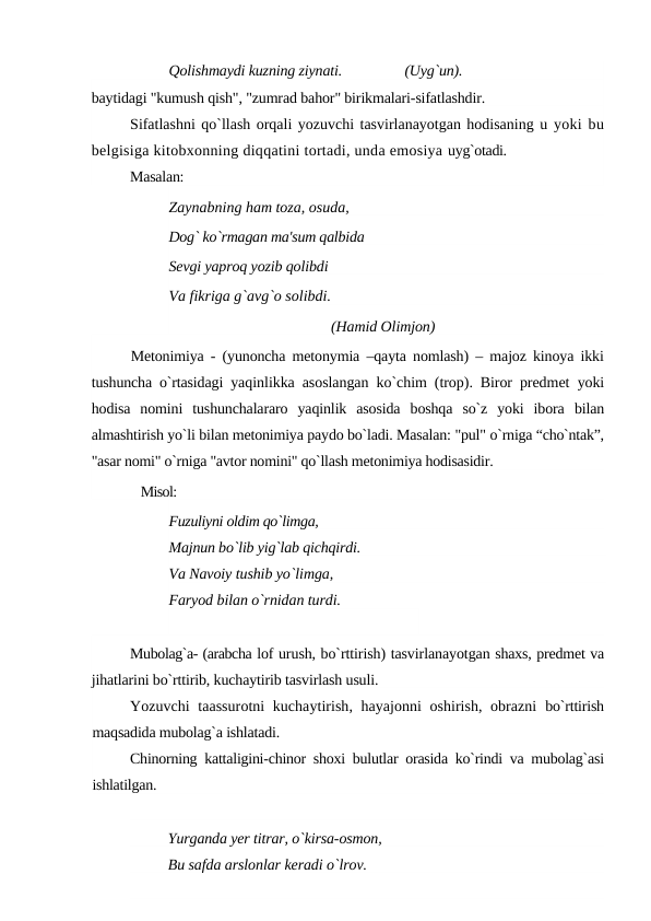 Qolishmaydi kuzning ziynati.
 (Uyg`un). 
baytidagi "kumush qish", "zumrad bahor" birikmalari-sifatlashdir.
Sifatlashni qo`llash orqali yozuvchi tasvirlanayotgan hodisaning u yoki bu
belgisiga kitobxonning diqqatini tortadi, unda emosiya uyg`otadi.
Masalan:
Zaynabning ham toza, osuda, 
Dog` ko`rmagan ma'sum qalbida 
Sevgi yaproq yozib qolibdi 
Va fikriga g`avg`o solibdi. 
  (Hamid Olimjon) 
Metonimiya - (yunoncha metonymia –qayta nomlash) – majoz kinoya ikki
tushuncha o`rtasidagi  yaqinlikka asoslangan ko`chim (trop). Biror predmet  yoki
hodisa  nomini  tushunchalararo  yaqinlik  asosida  boshqa  so`z  yoki  ibora  bilan
almashtirish yo`li bilan metonimiya paydo bo`ladi. Masalan: "pul" o`rniga “cho`ntak”,
"asar nomi" o`rniga "avtor nomini" qo`llash metonimiya hodisasidir.
Misol:
Fuzuliyni oldim qo`limga,
Majnun bo`lib yig`lab qichqirdi. 
Va Navoiy tushib yo`limga, 
Faryod bilan o`rnidan turdi.
Mubolag`a- (arabcha lof urush, bo`rttirish) tasvirlanayotgan shaxs, predmet va
jihatlarini bo`rttirib, kuchaytirib tasvirlash usuli.
Yozuvchi taassurotni kuchaytirish, hayajonni oshirish, obrazni  bo`rttirish
maqsadida mubolag`a ishlatadi.
Chinorning kattaligini-chinor shoxi bulutlar orasida ko`rindi va mubolag`asi
ishlatilgan.
Yurganda yer titrar, o`kirsa-osmon, 
Bu safda arslonlar keradi o`lrov.
