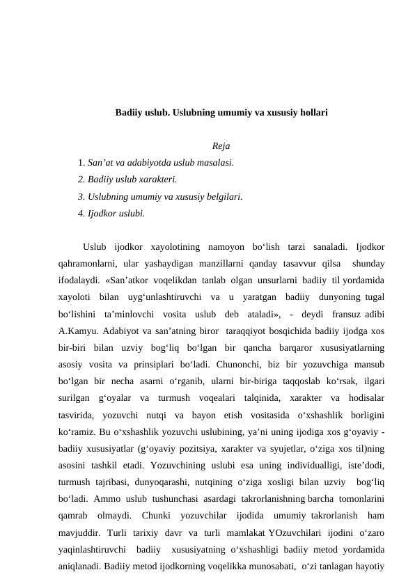 Badiiy uslub. Uslubning umumiy va xususiy hollari
Reja
1. San’at va adabiyotda uslub masalasi.
2. Badiiy uslub xarakteri.
3. Uslubning umumiy va xususiy belgilari.
4. Ijodkor uslubi.
Uslub  ijodkor  xayolotining  namoyon  bo‘lish  tarzi  sanaladi.  Ijodkor
qahramonlarni,  ular  yashaydigan  manzillarni  qanday  tasavvur  qilsa   shunday
ifodalaydi.  «San’atkor  voqelikdan  tanlab  olgan  unsurlarni  badiiy  til yordamida
xayoloti  bilan  uyg‘unlashtiruvchi  va  u  yaratgan  badiiy  dunyoning tugal
bo‘lishini  ta’minlovchi  vosita  uslub  deb  ataladi»,  -  deydi  fransuz adibi
A.Kamyu. Adabiyot va san’atning biror  taraqqiyot bosqichida badiiy ijodga xos
bir-biri  bilan  uzviy  bog‘liq  bo‘lgan  bir  qancha  barqaror  xususiyatlarning
asosiy  vosita  va  prinsiplari  bo‘ladi.  Chunonchi,  biz  bir  yozuvchiga  mansub
bo‘lgan  bir  necha  asarni  o‘rganib,  ularni  bir-biriga  taqqoslab  ko‘rsak,  ilgari
surilgan  g‘oyalar  va  turmush  voqealari  talqinida,  xarakter  va  hodisalar
tasvirida,  yozuvchi  nutqi  va  bayon  etish  vositasida  o‘xshashlik  borligini
ko‘ramiz. Bu o‘xshashlik yozuvchi uslubining, ya’ni uning ijodiga xos g‘oyaviy -
badiiy xususiyatlar (g‘oyaviy pozitsiya, xarakter va syujetlar, o‘ziga xos til)ning
asosini  tashkil  etadi.  Yozuvchining  uslubi  esa  uning  individualligi,  iste’dodi,
turmush  tajribasi,  dunyoqarashi, nutqining o‘ziga  xosligi  bilan uzviy  bog‘liq
bo‘ladi.  Ammo  uslub  tushunchasi  asardagi  takrorlanishning barcha  tomonlarini
qamrab  olmaydi.  Chunki  yozuvchilar  ijodida  umumiy takrorlanish  ham
mavjuddir.  Turli  tarixiy  davr  va  turli  mamlakat YOzuvchilari  ijodini  o‘zaro
yaqinlashtiruvchi  badiiy  xususiyatning o‘xshashligi  badiiy metod yordamida
aniqlanadi. Badiiy metod ijodkorning voqelikka munosabati,  o‘zi tanlagan hayotiy
