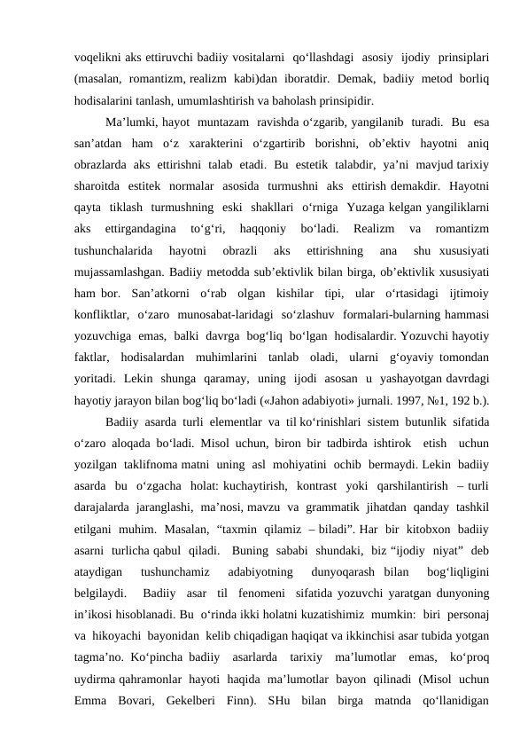 voqelikni aks ettiruvchi badiiy vositalarni  qo‘llashdagi  asosiy  ijodiy  prinsiplari
(masalan,  romantizm, realizm  kabi)dan  iboratdir.  Demak,  badiiy  metod  borliq
hodisalarini tanlash, umumlashtirish va baholash prinsipidir.
Ma’lumki, hayot  muntazam  ravishda o‘zgarib, yangilanib  turadi.  Bu  esa
san’atdan  ham  o‘z  xarakterini  o‘zgartirib  borishni,  ob’ektiv  hayotni  aniq
obrazlarda  aks  ettirishni  talab  etadi.  Bu  estetik  talabdir,  ya’ni  mavjud tarixiy
sharoitda  estitek  normalar  asosida  turmushni  aks  ettirish demakdir.  Hayotni
qayta  tiklash  turmushning  eski  shakllari  o‘rniga  Yuzaga kelgan yangiliklarni
aks  ettirgandagina  to‘g‘ri,  haqqoniy  bo‘ladi.  Realizm  va  romantizm
tushunchalarida   hayotni   obrazli   aks   ettirishning   ana   shu  xususiyati
mujassamlashgan. Badiiy metodda sub’ektivlik bilan birga, ob’ektivlik xususiyati
ham bor.  San’atkorni  o‘rab  olgan  kishilar  tipi,  ular  o‘rtasidagi  ijtimoiy
konfliktlar,  o‘zaro  munosabat-laridagi  so‘zlashuv  formalari-bularning hammasi
yozuvchiga  emas,  balki  davrga  bog‘liq  bo‘lgan  hodisalardir. Yozuvchi hayotiy
faktlar,  hodisalardan  muhimlarini  tanlab  oladi,  ularni  g‘oyaviy tomondan
yoritadi.  Lekin  shunga  qaramay,  uning  ijodi  asosan  u  yashayotgan davrdagi
hayotiy jarayon bilan bog‘liq bo‘ladi («Jahon adabiyoti» jurnali. 1997, №1, 192 b.).
Badiiy  asarda  turli  elementlar  va  til ko‘rinishlari  sistem  butunlik  sifatida
o‘zaro aloqada bo‘ladi. Misol uchun, biron bir tadbirda ishtirok  etish  uchun
yozilgan  taklifnoma matni  uning  asl  mohiyatini  ochib  bermaydi. Lekin  badiiy
asarda  bu  o‘zgacha  holat: kuchaytirish,  kontrast  yoki  qarshilantirish  – turli
darajalarda  jaranglashi,  ma’nosi, mavzu  va  grammatik  jihatdan  qanday  tashkil
etilgani  muhim.  Masalan,  “taxmin  qilamiz  – biladi”. Har  bir  kitobxon  badiiy
asarni  turlicha qabul  qiladi.   Buning  sababi  shundaki,  biz “ijodiy  niyat”  deb
ataydigan   tushunchamiz   adabiyotning   dunyoqarash  bilan   bog‘liqligini
belgilaydi.   Badiiy  asar  til  fenomeni  sifatida yozuvchi yaratgan dunyoning
in’ikosi hisoblanadi. Bu  o‘rinda ikki holatni kuzatishimiz  mumkin:  biri  personaj
va  hikoyachi  bayonidan  kelib chiqadigan haqiqat va ikkinchisi asar tubida yotgan
tagma’no. Ko‘pincha badiiy  asarlarda  tarixiy  ma’lumotlar  emas,  ko‘proq
uydirma qahramonlar  hayoti  haqida  ma’lumotlar  bayon  qilinadi  (Misol  uchun
Emma  Bovari,  Gekelberi  Finn).  SHu  bilan  birga  matnda  qo‘llanidigan
