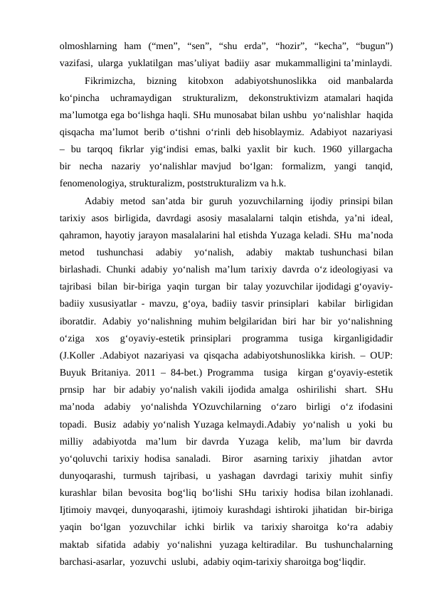olmoshlarning  ham  (“men”,  “sen”,  “shu  erda”,  “hozir”,  “kecha”,  “bugun”)
vazifasi,  ularga  yuklatilgan  mas’uliyat  badiiy  asar  mukammalligini ta’minlaydi.
Fikrimizcha,   bizning   kitobxon   adabiyotshunoslikka   oid  manbalarda
ko‘pincha  uchramaydigan  strukturalizm,  dekonstruktivizm  atamalari haqida
ma’lumotga ega bo‘lishga haqli. SHu munosabat bilan ushbu  yo‘nalishlar  haqida
qisqacha  ma’lumot  berib  o‘tishni  o‘rinli  deb hisoblaymiz.  Adabiyot  nazariyasi
–  bu  tarqoq  fikrlar  yig‘indisi  emas, balki  yaxlit  bir  kuch.  1960  yillargacha
bir  necha  nazariy  yo‘nalishlar mavjud  bo‘lgan:  formalizm,  yangi  tanqid,
fenomenologiya, strukturalizm, poststrukturalizm va h.k. 
Adabiy  metod  san’atda  bir  guruh  yozuvchilarning  ijodiy  prinsipi bilan
tarixiy  asos  birligida,  davrdagi  asosiy  masalalarni  talqin  etishda,  ya’ni  ideal,
qahramon, hayotiy jarayon masalalarini hal etishda Yuzaga keladi. SHu  ma’noda
metod   tushunchasi   adabiy   yo‘nalish,   adabiy   maktab  tushunchasi  bilan
birlashadi.  Chunki  adabiy  yo‘nalish  ma’lum  tarixiy  davrda  o‘z ideologiyasi  va
tajribasi  bilan  bir-biriga  yaqin  turgan  bir  talay yozuvchilar ijodidagi g‘oyaviy-
badiiy xususiyatlar - mavzu, g‘oya, badiiy tasvir prinsiplari  kabilar  birligidan
iboratdir.  Adabiy  yo‘nalishning  muhim belgilaridan  biri  har  bir  yo‘nalishning
o‘ziga   xos  g‘oyaviy-estetik  prinsiplari   programma  tusiga  kirganligidadir
(J.Koller .Adabiyot nazariyasi va qisqacha adabiyotshunoslikka kirish. – OUP:
Buyuk Britaniya. 2011 – 84-bet.) Programma  tusiga  kirgan g‘oyaviy-estetik
prnsip  har  bir adabiy yo‘nalish vakili ijodida amalga  oshirilishi  shart.  SHu
ma’noda  adabiy  yo‘nalishda YOzuvchilarning  o‘zaro  birligi  o‘z ifodasini
topadi.  Busiz  adabiy yo‘nalish Yuzaga kelmaydi.Adabiy  yo‘nalish  u  yoki  bu
milliy  adabiyotda  ma’lum  bir davrda  Yuzaga  kelib,  ma’lum  bir davrda
yo‘qoluvchi  tarixiy hodisa sanaladi.   Biror  asarning tarixiy  jihatdan  avtor
dunyoqarashi,  turmush  tajribasi,  u  yashagan  davrdagi  tarixiy  muhit  sinfiy
kurashlar  bilan  bevosita  bog‘liq  bo‘lishi  SHu  tarixiy  hodisa  bilan izohlanadi.
Ijtimoiy mavqei, dunyoqarashi, ijtimoiy kurashdagi ishtiroki jihatidan  bir-biriga
yaqin  bo‘lgan  yozuvchilar  ichki  birlik  va  tarixiy sharoitga  ko‘ra  adabiy
maktab  sifatida  adabiy  yo‘nalishni  yuzaga keltiradilar.  Bu  tushunchalarning
barchasi-asarlar,  yozuvchi  uslubi,  adabiy oqim-tarixiy sharoitga bog‘liqdir.

