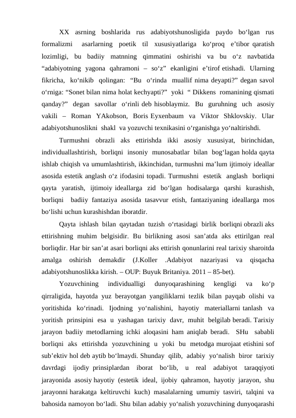 XX  asrning  boshlarida  rus  adabiyotshunosligida  paydo  bo‘lgan  rus
formalizmi   asarlarning  poetik  til  xususiyatlariga  ko‘proq  e’tibor qaratish
lozimligi,  bu  badiiy  matnning  qimmatini  oshirishi  va  bu  o‘z  navbatida
“adabiyotning  yagona  qahramoni  –  so‘z”  ekanligini  e’tirof etishadi.  Ularning
fikricha,  ko‘nikib  qolingan:  “Bu  o‘rinda  muallif nima deyapti?” degan savol
o‘rniga: “Sonet bilan nima holat kechyapti?”  yoki  “ Dikkens  romanining qismati
qanday?”  degan  savollar  o‘rinli deb hisoblaymiz.  Bu  guruhning  uch  asosiy
vakili  –  Roman  YAkobson,  Boris Eyxenbaum  va  Viktor  Shklovskiy.  Ular
adabiyotshunoslikni  shakl  va yozuvchi texnikasini o‘rganishga yo‘naltirishdi. 
Turmushni  obrazli  aks  ettirishda  ikki  asosiy  xususiyat,  birinchidan,
individuallashtirish,  borliqni  insoniy  munosabatlar  bilan  bog‘lagan holda qayta
ishlab chiqish va umumlashtirish, ikkinchidan, turmushni ma’lum ijtimoiy ideallar
asosida estetik anglash o‘z ifodasini topadi. Turmushni  estetik  anglash  borliqni
qayta  yaratish,  ijtimoiy ideallarga  zid  bo‘lgan  hodisalarga  qarshi  kurashish,
borliqni  badiiy fantaziya asosida tasavvur etish, fantaziyaning ideallarga mos
bo‘lishi uchun kurashishdan iboratdir.
Qayta  ishlash  bilan  qaytadan  tuzish  o‘rtasidagi  birlik  borliqni obrazli aks
ettirishning  muhim  belgisidir.  Bu  birlikning  asosi  san’atda  aks  ettirilgan  real
borliqdir. Har bir san’at asari borliqni aks ettirish qonunlarini real tarixiy sharoitda
amalga  oshirish  demakdir  (J.Koller  .Adabiyot  nazariyasi  va  qisqacha
adabiyotshunoslikka kirish. – OUP: Buyuk Britaniya. 2011 – 85-bet). 
Yozuvchining   individualligi   dunyoqarashining   kengligi   va   ko‘p
qirraligida, hayotda yuz berayotgan yangiliklarni tezlik bilan payqab olishi va
yoritishida  ko‘rinadi.  Ijodning  yo‘nalishini,  hayotiy  materiallarni tanlash  va
yoritish  prinsipini  esa  u  yashagan  tarixiy  davr,  muhit  belgilab beradi. Tarixiy
jarayon badiiy metodlarning ichki aloqasini ham aniqlab beradi.  SHu  sababli
borliqni  aks  ettirishda  yozuvchining  u  yoki  bu  metodga murojaat etishini sof
sub’ektiv hol deb aytib bo‘lmaydi. Shunday  qilib,  adabiy  yo‘nalish  biror  tarixiy
davrdagi  ijodiy prinsiplardan  iborat  bo‘lib,  u  real  adabiyot  taraqqiyoti
jarayonida  asosiy hayotiy  (estetik  ideal,  ijobiy  qahramon,  hayotiy  jarayon,  shu
jarayonni harakatga  keltiruvchi  kuch)  masalalarning  umumiy  tasviri,  talqini  va
bahosida namoyon bo‘ladi. Shu bilan adabiy yo‘nalish yozuvchining dunyoqarashi

