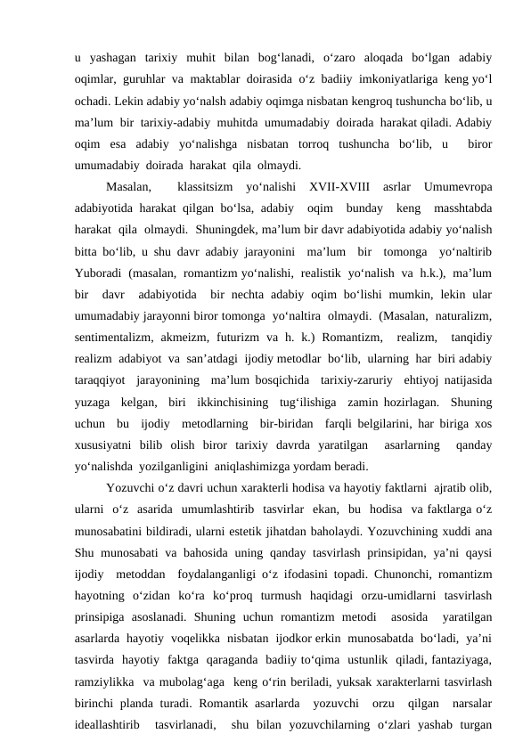 u  yashagan  tarixiy  muhit  bilan  bog‘lanadi,  o‘zaro  aloqada  bo‘lgan  adabiy
oqimlar,  guruhlar  va  maktablar  doirasida  o‘z  badiiy  imkoniyatlariga  keng yo‘l
ochadi. Lekin adabiy yo‘nalsh adabiy oqimga nisbatan kengroq tushuncha bo‘lib, u
ma’lum  bir  tarixiy-adabiy  muhitda  umumadabiy  doirada  harakat qiladi. Adabiy
oqim  esa  adabiy  yo‘nalishga  nisbatan  torroq  tushuncha  bo‘lib,  u   biror
umumadabiy  doirada  harakat  qila  olmaydi.  
Masalan,   klassitsizm  yo‘nalishi  XVII-XVIII  asrlar  Umumevropa
adabiyotida harakat qilgan bo‘lsa, adabiy  oqim  bunday  keng  masshtabda
harakat  qila  olmaydi.  Shuningdek, ma’lum bir davr adabiyotida adabiy yo‘nalish
bitta bo‘lib, u shu davr adabiy jarayonini  ma’lum  bir  tomonga  yo‘naltirib
Yuboradi  (masalan,  romantizm yo‘nalishi,  realistik  yo‘nalish  va  h.k.),  ma’lum
bir   davr   adabiyotida   bir  nechta  adabiy  oqim  bo‘lishi  mumkin,  lekin ular
umumadabiy jarayonni biror tomonga  yo‘naltira  olmaydi.  (Masalan,  naturalizm,
sentimentalizm,  akmeizm,  futurizm  va h. k.)  Romantizm,   realizm,  tanqidiy
realizm  adabiyot  va  san’atdagi  ijodiy metodlar  bo‘lib,  ularning  har  biri adabiy
taraqqiyot  jarayonining  ma’lum bosqichida  tarixiy-zaruriy  ehtiyoj natijasida
yuzaga  kelgan,  biri  ikkinchisining  tug‘ilishiga  zamin hozirlagan.  Shuning
uchun  bu  ijodiy  metodlarning  bir-biridan  farqli belgilarini, har biriga xos
xususiyatni  bilib  olish  biror  tarixiy  davrda  yaratilgan   asarlarning   qanday
yo‘nalishda  yozilganligini  aniqlashimizga yordam beradi.
Yozuvchi o‘z davri uchun xarakterli hodisa va hayotiy faktlarni  ajratib olib,
ularni  o‘z  asarida  umumlashtirib  tasvirlar  ekan,  bu  hodisa  va faktlarga o‘z
munosabatini bildiradi, ularni estetik jihatdan baholaydi. Yozuvchining xuddi ana
Shu munosabati  va bahosida uning qanday tasvirlash  prinsipidan, ya’ni qaysi
ijodiy  metoddan  foydalanganligi o‘z ifodasini topadi. Chunonchi, romantizm
hayotning  o‘zidan  ko‘ra  ko‘proq  turmush  haqidagi  orzu-umidlarni  tasvirlash
prinsipiga  asoslanadi.  Shuning  uchun  romantizm  metodi   asosida   yaratilgan
asarlarda  hayotiy  voqelikka  nisbatan  ijodkor erkin  munosabatda  bo‘ladi,  ya’ni
tasvirda  hayotiy  faktga  qaraganda  badiiy to‘qima  ustunlik  qiladi, fantaziyaga,
ramziylikka  va mubolag‘aga  keng o‘rin beriladi, yuksak xarakterlarni tasvirlash
birinchi planda turadi. Romantik asarlarda  yozuvchi  orzu  qilgan  narsalar
ideallashtirib   tasvirlanadi,   shu  bilan  yozuvchilarning  o‘zlari  yashab  turgan
