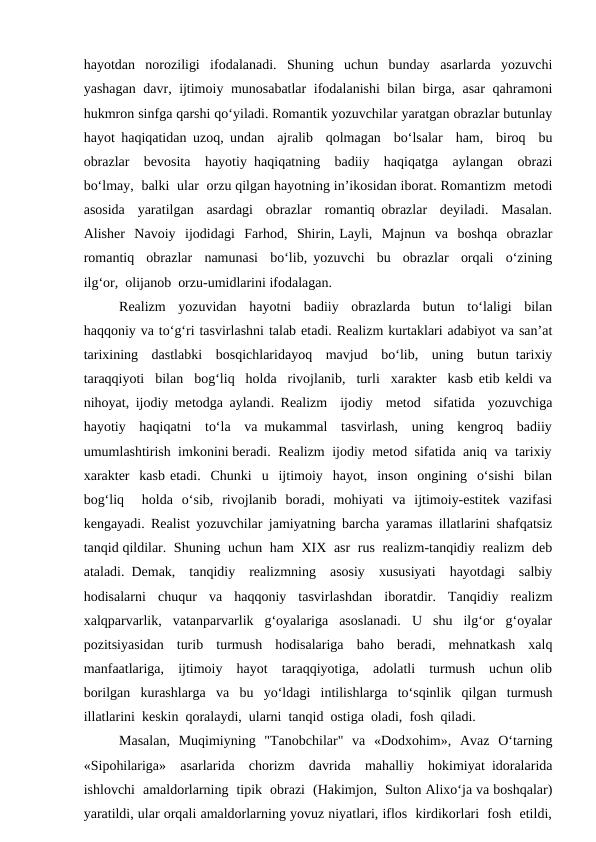 hayotdan  noroziligi  ifodalanadi.  Shuning  uchun  bunday  asarlarda  yozuvchi
yashagan davr, ijtimoiy munosabatlar ifodalanishi bilan birga, asar  qahramoni
hukmron sinfga qarshi qo‘yiladi. Romantik yozuvchilar yaratgan obrazlar butunlay
hayot haqiqatidan uzoq, undan  ajralib  qolmagan  bo‘lsalar  ham,  biroq  bu
obrazlar  bevosita  hayotiy haqiqatning  badiiy  haqiqatga  aylangan  obrazi
bo‘lmay,  balki  ular  orzu qilgan hayotning in’ikosidan iborat. Romantizm  metodi
asosida  yaratilgan  asardagi  obrazlar  romantiq obrazlar  deyiladi.  Masalan.
Alisher  Navoiy  ijodidagi  Farhod,  Shirin, Layli,  Majnun  va  boshqa  obrazlar
romantiq  obrazlar  namunasi  bo‘lib, yozuvchi  bu  obrazlar  orqali  o‘zining
ilg‘or,  olijanob  orzu-umidlarini ifodalagan.
Realizm  yozuvidan  hayotni  badiiy  obrazlarda  butun  to‘laligi  bilan
haqqoniy va to‘g‘ri tasvirlashni talab etadi. Realizm kurtaklari adabiyot va san’at
tarixining  dastlabki  bosqichlaridayoq  mavjud  bo‘lib,  uning  butun tarixiy
taraqqiyoti  bilan  bog‘liq  holda  rivojlanib,  turli  xarakter  kasb etib keldi va
nihoyat, ijodiy metodga aylandi. Realizm  ijodiy  metod  sifatida  yozuvchiga
hayotiy  haqiqatni  to‘la  va mukammal  tasvirlash,  uning  kengroq  badiiy
umumlashtirish  imkonini beradi.  Realizm  ijodiy  metod  sifatida  aniq  va  tarixiy
xarakter  kasb etadi.  Chunki  u  ijtimoiy  hayot,  inson  ongining  o‘sishi  bilan
bog‘liq   holda  o‘sib,  rivojlanib  boradi,  mohiyati  va  ijtimoiy-estitek  vazifasi
kengayadi. Realist yozuvchilar jamiyatning barcha yaramas illatlarini shafqatsiz
tanqid qildilar.  Shuning  uchun  ham  XIX  asr  rus  realizm-tanqidiy  realizm  deb
ataladi. Demak,  tanqidiy  realizmning  asosiy  xususiyati  hayotdagi  salbiy
hodisalarni  chuqur  va  haqqoniy  tasvirlashdan  iboratdir.  Tanqidiy  realizm
xalqparvarlik,  vatanparvarlik  g‘oyalariga  asoslanadi.  U  shu  ilg‘or  g‘oyalar
pozitsiyasidan  turib  turmush  hodisalariga  baho  beradi,  mehnatkash  xalq
manfaatlariga,  ijtimoiy  hayot  taraqqiyotiga,  adolatli  turmush  uchun olib
borilgan  kurashlarga  va  bu  yo‘ldagi  intilishlarga  to‘sqinlik  qilgan  turmush
illatlarini  keskin  qoralaydi,  ularni  tanqid  ostiga  oladi,  fosh  qiladi. 
Masalan,  Muqimiyning  "Tanobchilar"  va  «Dodxohim»,  Avaz  O‘tarning
«Sipohilariga»  asarlarida  chorizm  davrida  mahalliy  hokimiyat idoralarida
ishlovchi  amaldorlarning  tipik  obrazi  (Hakimjon,  Sulton Alixo‘ja va boshqalar)
yaratildi, ular orqali amaldorlarning yovuz niyatlari, iflos  kirdikorlari  fosh  etildi,
