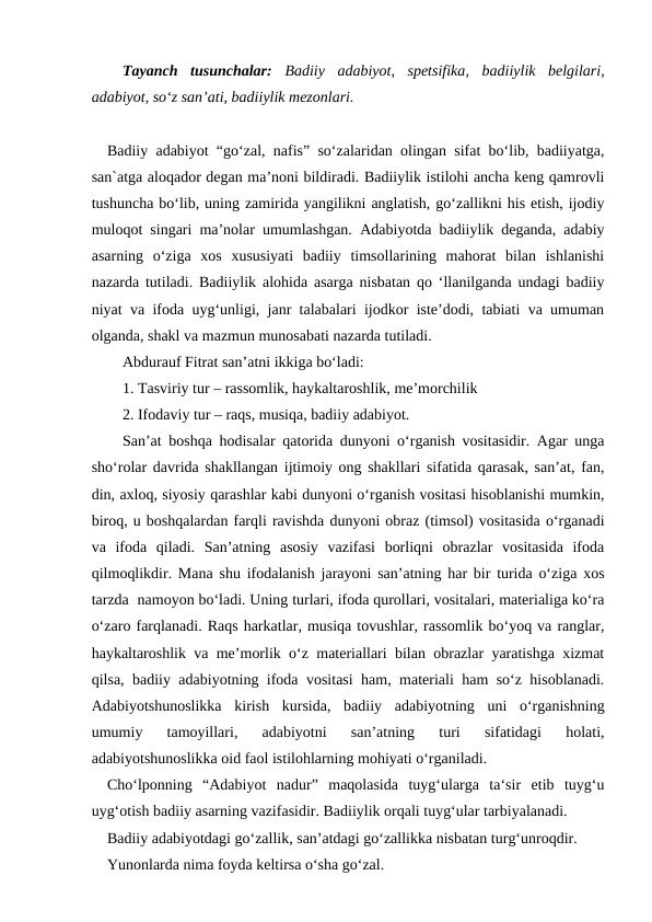 Tayanch  tusunchalar: Badiiy  adabiyot, spetsifika,  badiiylik  belgilari,
adabiyot, so‘z san’ati, badiiylik mezonlari.
Badiiy adabiyot “go‘zal, nafis” so‘zalaridan olingan sifat bo‘lib, badiiyatga,
san`atga aloqador degan ma’noni bildiradi. Badiiylik istilohi ancha keng qamrovli
tushuncha bo‘lib, uning zamirida yangilikni anglatish, go‘zallikni his etish, ijodiy
muloqot singari ma’nolar umumlashgan.  Adabiyotda badiiylik deganda, adabiy
asarning  o‘ziga  xos  xususiyati  badiiy  timsollarining  mahorat  bilan  ishlanishi
nazarda tutiladi. Badiiylik alohida asarga nisbatan qo ‘llanilganda undagi badiiy
niyat va ifoda uyg‘unligi, janr talabalari ijodkor iste’dodi, tabiati va umuman
olganda, shakl va mazmun munosabati nazarda tutiladi. 
Abdurauf Fitrat san’atni ikkiga bo‘ladi:
1. Tasviriy tur – rassomlik, haykaltaroshlik, me’morchilik
2. Ifodaviy tur – raqs, musiqa, badiiy adabiyot.
San’at boshqa hodisalar qatorida dunyoni o‘rganish vositasidir. Agar unga
sho‘rolar davrida shakllangan ijtimoiy ong shakllari sifatida qarasak, san’at, fan,
din, axloq, siyosiy qarashlar kabi dunyoni o‘rganish vositasi hisoblanishi mumkin,
biroq, u boshqalardan farqli ravishda dunyoni obraz (timsol) vositasida o‘rganadi
va  ifoda  qiladi.  San’atning  asosiy  vazifasi  borliqni  obrazlar  vositasida  ifoda
qilmoqlikdir. Mana shu ifodalanish jarayoni san’atning har bir turida o‘ziga xos
tarzda  namoyon bo‘ladi. Uning turlari, ifoda qurollari, vositalari, materialiga ko‘ra
o‘zaro farqlanadi. Raqs harkatlar, musiqa tovushlar, rassomlik bo‘yoq va ranglar,
haykaltaroshlik va me’morlik o‘z materiallari bilan obrazlar yaratishga xizmat
qilsa, badiiy adabiyotning ifoda vositasi ham, materiali ham so‘z hisoblanadi.
Adabiyotshunoslikka  kirish  kursida,  badiiy  adabiyotning  uni  o‘rganishning
umumiy  tamoyillari,  adabiyotni  san’atning  turi  sifatidagi  holati,
adabiyotshunoslikka oid faol istilohlarning mohiyati o‘rganiladi.
Cho‘lponning  “Adabiyot  nadur”  maqolasida  tuyg‘ularga  ta‘sir  etib  tuyg‘u
uyg‘otish badiiy asarning vazifasidir. Badiiylik orqali tuyg‘ular tarbiyalanadi. 
Badiiy adabiyotdagi go‘zallik, san’atdagi go‘zallikka nisbatan turg‘unroqdir.
Yunonlarda nima foyda keltirsa o‘sha go‘zal.
