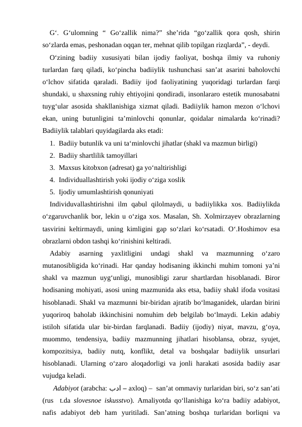 G‘.  G‘ulomning  “  Go‘zallik  nima?”  she’rida  “go‘zallik  qora  qosh,  shirin
so‘zlarda emas, peshonadan oqqan ter, mehnat qilib topilgan rizqlarda”, - deydi. 
O‘zining  badiiy  xususiyati  bilan  ijodiy  faoliyat,  boshqa  ilmiy  va  ruhoniy
turlardan farq qiladi, ko‘pincha badiiylik tushunchasi san’at asarini baholovchi
o‘lchov  sifatida  qaraladi.  Badiiy  ijod  faoliyatining  yuqoridagi  turlardan  farqi
shundaki, u shaxsning ruhiy ehtiyojini qondiradi, insonlararo estetik munosabatni
tuyg‘ular asosida shakllanishiga xizmat qiladi. Badiiylik hamon mezon o‘lchovi
ekan,  uning  butunligini  ta’minlovchi  qonunlar,  qoidalar  nimalarda  ko‘rinadi?
Badiiylik talablari quyidagilarda aks etadi:
1. Badiiy butunlik va uni ta‘minlovchi jihatlar (shakl va mazmun birligi)
2. Badiiy shartlilik tamoyillari
3. Maxsus kitobxon (adresat) ga yo‘naltirishligi
4. Individuallashtirish yoki ijodiy o‘ziga xoslik
5. Ijodiy umumlashtirish qonuniyati
Individuvallashtirishni  ilm  qabul  qilolmaydi,  u  badiiylikka  xos.  Badiiylikda
o‘zgaruvchanlik bor, lekin u o‘ziga xos. Masalan, Sh. Xolmirzayev obrazlarning
tasvirini keltirmaydi, uning kimligini gap so‘zlari ko‘rsatadi. O‘.Hoshimov esa
obrazlarni obdon tashqi ko‘rinishini keltiradi.
Adabiy  asarning  yaxlitligini  undagi  shakl  va  mazmunning  o‘zaro
mutanosibligida ko‘rinadi. Har qanday hodisaning ikkinchi muhim tomoni ya’ni
shakl  va mazmun uyg‘unligi, munosibligi  zarur shartlardan hisoblanadi. Biror
hodisaning mohiyati, asosi uning mazmunida aks etsa, badiiy shakl ifoda vositasi
hisoblanadi. Shakl va mazmunni bir-biridan ajratib bo‘lmaganidek, ulardan birini
yuqoriroq baholab ikkinchisini nomuhim deb belgilab bo‘lmaydi. Lekin adabiy
istiloh sifatida ular bir-birdan farqlanadi. Badiiy (ijodiy) niyat, mavzu, g‘oya,
muommo,  tendensiya,  badiiy  mazmunning  jihatlari  hisoblansa,  obraz,  syujet,
kompozitsiya,  badiiy  nutq,  konflikt,  detal  va  boshqalar  badiiylik  unsurlari
hisoblanadi. Ularning o‘zaro aloqadorligi va jonli harakati asosida badiiy asar
vujudga keladi.
Adabiyot (arabcha: بدا – axloq) –  san’at ommaviy turlaridan biri, so‘z san’ati
(rus  t.da  slovesnoe iskusstvo). Amaliyotda qo‘llanishiga ko‘ra badiiy adabiyot,
nafis  adabiyot  deb  ham  yuritiladi.  San’atning  boshqa  turlaridan  borliqni  va
