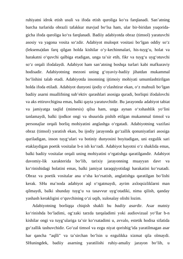 ruhiyatni idrok etish usuli va ifoda etish quroliga ko‘ra farqlanadi. San’atning
barcha turlarida obrazli tafakkur mavjud bo‘lsa ham, ular bir-biridan yuqorida-
gicha ifoda quroliga ko‘ra farqlanadi. Badiiy adabiyotda obraz (timsol) yaratuvchi
asosiy va yagona vosita so‘zdir. Adabiyot muloqot vositasi bo‘lgan oddiy so‘z
(leksema)dan farq qilgan holda kishilar  o‘y-kechinmalari, his-tuyg‘u, holat va
harakatni o‘quvchi qalbiga etadigan, unga ta’sir etib, fikr va tuyg‘u uyg‘otuvchi
so‘z orqali ifodalaydi. Adabiyot ham  san’atning boshqa turlari kabi mafkuraviy
hodisadir.  Adabiyotning  mezoni  uning  g‘oyaviy-badiiy  jihatdan  mukammal
bo‘lishini talab etadi. Adabiyotda insonning ijtimoiy mohiyati umumlashtirilgan
holda ifoda etiladi. Adabiyot dunyoni ijodiy o‘zlashtirar ekan, o‘z mahsuli bo‘lgan
badiiy asarni muallifning sub’ektiv qarashlari asosiga quradi, borliqni ifodalovchi
va aks ettiruvchigina emas, balki qayta yaratuvchidir. Bu jarayonda adabiyot tabiat
va  jamiyatga  taqlid  (mimesis)  qilsa  ham,  unga  aynan  o‘xshashlik  yo‘lini
tanlamaydi, balki ijodkor ongi va shuurida pishib etilgan mukammal timsol va
personajlar orqali borliq mohiyatini anglashga o‘rgatadi.  Adabiyotning vazifasi
obraz (timsol) yaratish ekan, bu ijodiy jarayonda go‘zallik qonuniyatlari asosiga
quriladigan, inson tuyg‘ulari va botiniy dunyosini boyitadigan, uni ezgulik sari
etaklaydigan poetik vositalar b-n ish ko‘radi. Adabiyot hayotni o‘z shaklida emas,
balki badiiy vositalar orqali uning mohiyatini o‘rgatishga qaratilgandir. Adabiyot
davomiy-lik  xarakterida  bo‘lib,  tarixiy  jarayonning  muayyan  davr  va
ko‘rinishidagi holatini emas, balki jamiyat taraqqiyotidagi harakatini ko‘rsatadi.
Obraz va poetik vositalar ana o‘sha ko‘rsatish, anglatishga qaratilgan bo‘lishi
kerak.  SHu  ma’noda  adabiyot aql  o‘rgatmaydi,  ayrim  axloqsizliklarni  man
qilmaydi, balki  shunday  tuyg‘u  va tasavvur  uyg‘otadiki, nima  qilish,  qanday
yashash kerakligini o‘quvchining o‘zi uqib, xulosalay olishi lozim. 
Adabiyotning  borliqqa  chiqish  shakli  bu  badiiy  asardir.  Asar  matniy
ko‘rinishda bo‘ladimi, og‘zaki tarzda tarqaladimi yoki audiovizual yo‘llar b-n
kishilar ongi va tuyg‘ulariga ta’sir ko‘rsatadimi u, avvalo, estetik hodisa sifatida
go‘zallik tashuvchidir. Go‘zal timsol va ezgu niyat qorishig‘ida yaratilmagan asar
har  qancha  “aqlli"  va  ta’sirchan  bo‘lsin  u  ezgulikka  xizmat  qila  olmaydi.
SHuningdek,  badiiy  asarning  yaratilishi  ruhiy-amaliy  jarayon  bo‘lib,  u
