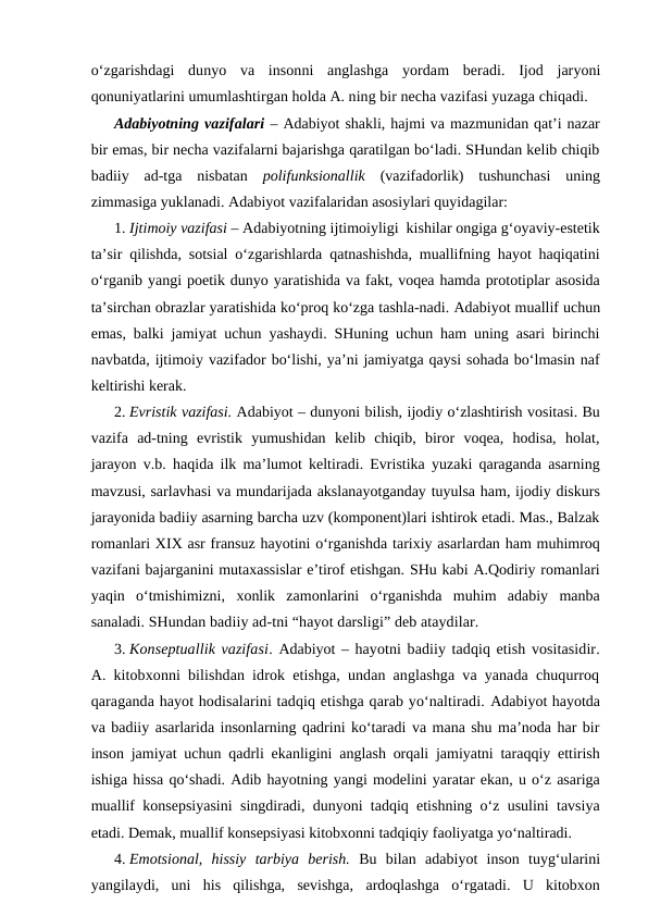 o‘zgarishdagi  dunyo  va  insonni  anglashga  yordam  beradi.  Ijod  jaryoni
qonuniyatlarini umumlashtirgan holda A. ning bir necha vazifasi yuzaga chiqadi. 
Adabiyotning vazifalari – Adabiyot shakli, hajmi va mazmunidan qat’i nazar
bir emas, bir necha vazifalarni bajarishga qaratilgan bo‘ladi. SHundan kelib chiqib
badiiy  ad-tga  nisbatan  polifunksionallik (vazifadorlik)  tushunchasi  uning
zimmasiga yuklanadi. Adabiyot vazifalaridan asosiylari quyidagilar: 
1. Ijtimoiy vazifasi – Adabiyotning ijtimoiyligi  kishilar ongiga g‘oyaviy-estetik
ta’sir qilishda, sotsial o‘zgarishlarda qatnashishda, muallifning hayot haqiqatini
o‘rganib yangi poetik dunyo yaratishida va fakt, voqea hamda prototiplar asosida
ta’sirchan obrazlar yaratishida ko‘proq ko‘zga tashla-nadi. Adabiyot muallif uchun
emas, balki jamiyat uchun yashaydi. SHuning uchun ham uning asari birinchi
navbatda, ijtimoiy vazifador bo‘lishi, ya’ni jamiyatga qaysi sohada bo‘lmasin naf
keltirishi kerak.   
2. Evristik vazifasi. Adabiyot – dunyoni bilish, ijodiy o‘zlashtirish vositasi. Bu
vazifa  ad-tning  evristik  yumushidan  kelib  chiqib,  biror  voqea,  hodisa,  holat,
jarayon v.b. haqida ilk ma’lumot keltiradi. Evristika yuzaki qaraganda asarning
mavzusi, sarlavhasi va mundarijada akslanayotganday tuyulsa ham, ijodiy diskurs
jarayonida badiiy asarning barcha uzv (komponent)lari ishtirok etadi. Mas., Balzak
romanlari XIX asr fransuz hayotini o‘rganishda tarixiy asarlardan ham muhimroq
vazifani bajarganini mutaxassislar e’tirof etishgan. SHu kabi A.Qodiriy romanlari
yaqin  o‘tmishimizni,  xonlik  zamonlarini  o‘rganishda  muhim  adabiy  manba
sanaladi. SHundan badiiy ad-tni “hayot darsligi” deb ataydilar.
3. Konseptuallik vazifasi. Adabiyot – hayotni badiiy tadqiq etish vositasidir.
A. kitobxonni bilishdan idrok etishga, undan anglashga va yanada chuqurroq
qaraganda hayot hodisalarini tadqiq etishga qarab yo‘naltiradi. Adabiyot hayotda
va badiiy asarlarida insonlarning qadrini ko‘taradi va mana shu ma’noda har bir
inson jamiyat uchun qadrli ekanligini anglash orqali jamiyatni taraqqiy ettirish
ishiga hissa qo‘shadi. Adib hayotning yangi modelini yaratar ekan, u o‘z asariga
muallif konsepsiyasini singdiradi, dunyoni tadqiq etishning o‘z usulini tavsiya
etadi. Demak, muallif konsepsiyasi kitobxonni tadqiqiy faoliyatga yo‘naltiradi. 
4. Emotsional,  hissiy  tarbiya  berish. Bu  bilan  adabiyot  inson  tuyg‘ularini
yangilaydi,  uni  his  qilishga,  sevishga,  ardoqlashga  o‘rgatadi.  U  kitobxon

