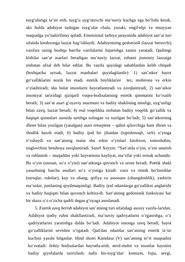 tuyg‘ulariga ta’sir etib, tuyg‘u uyg‘otuvchi ma’naviy kuchga ega bo‘lishi kerak,
aks  holda  adabiyot  tashigan  tuyg‘ular  chala,  yuzaki,  engil-elpi  va  muayyan
maqsadga yo‘naltirilmay qoladi. Emotsional tarbiya jarayonida adabiyot san’at turi
sifatida kitobxonga lazzat bag‘ishlaydi. Adabiyotning gedonistik (lazzat beruvchi)
vazifasi  uning boshqa  barcha  vazifalarini  bajarishga  zamin  yaratadi.  Qadimgi
kishilar  san’at  asarlari  beradigan  ma’naviy  lazzat,  rohatni  jismoniy  lazzatga
nisbatan afzal  deb  bilar  edilar. Bu  vazifa quyidagi  sabablardan  kelib chiqadi
(boshqacha  aytsak,  lazzat  manbalari  quyidagilardir):  1)  san’atkor  hayot
go‘zalliklarini  nozik  his  etadi,  estetik  boyliklarini   tez,  mohirona  va  erkin
o‘zlashtiradi; shu holat insonlarni hayratlantiradi va zavqlantiradi; 2) san’atkor
insoniyat  tarixidagi  qiziqarli  voqea-hodisalarning  estetik  qimmatini  ko‘rsatib
beradi; 3) san’at asari g‘oyaviy mazmuni va badiiy shaklining mosligi, uyg‘unligi
bilan zavq, lazzat beradi; 4) real voqelikka nisbatan badiiy voqelik go‘zallik va
haqiqat qonunlari asosida tartibga solingan va tuzilgan bo‘ladi; 5) san’atkorning
ilhom bilan yozilgan (yasalgan) asari retsepient – qabul qiluvchiga ham ilhom va
shodlik  baxsh  etadi;  6)  badiiy  ijod  bir  jihatdan  (topishmoqli,  sirli)  o‘yinga
o‘xshaydi  va  san’atning  mana  shu  erkin  o‘yinlari  kitobxon,  tomoshabin,
tinglovchini benihoya zavqlantiradi. Sazef Xeyzin: “San’atda o‘yin, o‘zni unutish
va ruhlanish – muqaddas yoki bayramona kayfiyat, ma’rifat yoki ermak uchundir.
Bu o‘yin (asosan, so‘z o‘yini) san’atkorga quvonch va orom beradi. Poetik shakl
yasashning  barcha  usullari  so‘z  o‘yiniga  kiradi:  vazn  va  ritmik  bo‘linishlar
(turoqlar, ruknlar), kuy va ohang, qofiya va assonans (ohangdoshlik), yashirin
ma’nolar, jumlaning qoyilmaqomligi. Badiiy ijod odamlarga go‘zallikni anglatishi
va badiiy haqiqati bilan quvonch keltira-di. San’atning gedonistik funksiyasi har
bir shaxs o‘z-o‘zicha qadrli degan g‘oyaga asoslanadi. 
5. Estetik zavq berish adabiyot san’atning turi sifatidagi asosiy vazifa-laridan.
Adabiyot  ijodiy ruhni shakllantiradi, ma’naviy qadriyatlarni o‘rganishga, o‘z
qadriyatlarini  yaratishga dalda bo‘ladi. Adabiyot insonga zavq beradi, hayot
go‘zalliklarini  sevishni  o‘rgatadi.  Qad.dan  odamlar  san’atning  estetik  ta’sir
kuchini yaxshi bilganlar. Hind shoiri Kamdasa (V) san’atning to‘rt maqsadini
ko‘rsatadi: ilohiy hodisalardan hayratla-nish; atrof-muhit va insonlar hayotini
badiiy  qiyofalarda  tasvirlash;  nafis  his-tuyg‘ular:  komizm,  fojia,  sevgi,
