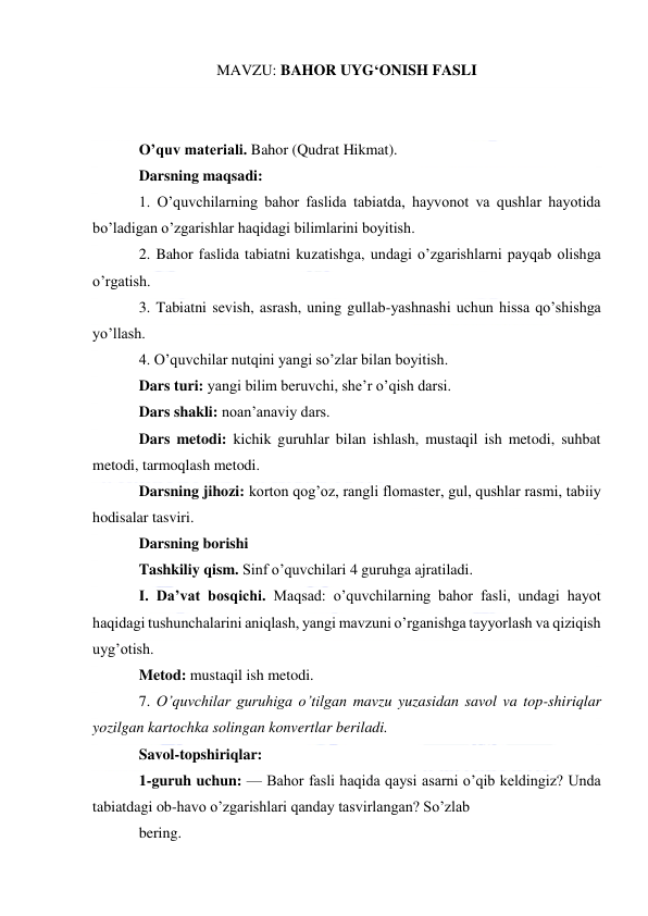  
 
MAVZU: BAHOR UYG‘ONISH FASLI 
 
 
O’quv materiali. Bahor (Qudrat Hikmat). 
Darsning maqsadi: 
1. O’quvchilarning bahor faslida tabiatda, hayvonot va qushlar hayotida 
bo’ladigan o’zgarishlar haqidagi bilimlarini boyitish. 
2. Bahor faslida tabiatni kuzatishga, undagi o’zgarishlarni payqab olishga 
o’rgatish. 
3. Tabiatni sevish, asrash, uning gullab-yashnashi uchun hissa qo’shishga 
yo’llash. 
4. O’quvchilar nutqini yangi so’zlar bilan boyitish. 
Dars turi: yangi bilim beruvchi, she’r o’qish darsi. 
Dars shakli: noan’anaviy dars. 
Dars metodi: kichik guruhlar bilan ishlash, mustaqil ish metodi, suhbat 
metodi, tarmoqlash metodi. 
Darsning jihozi: korton qog’oz, rangli flomaster, gul, qushlar rasmi, tabiiy 
hodisalar tasviri. 
Darsning borishi 
Tashkiliy qism. Sinf o’quvchilari 4 guruhga ajratiladi. 
I. Da’vat bosqichi. Maqsad: o’quvchilarning bahor fasli, undagi hayot 
haqidagi tushunchalarini aniqlash, yangi mavzuni o’rganishga tayyorlash va qiziqish 
uyg’otish. 
Metod: mustaqil ish metodi. 
7. O’quvchilar guruhiga o’tilgan mavzu yuzasidan savol va top-shiriqlar 
yozilgan kartochka solingan konvertlar beriladi. 
Savol-topshiriqlar: 
1-guruh uchun: — Bahor fasli haqida qaysi asarni o’qib keldingiz? Unda 
tabiatdagi ob-havo o’zgarishlari qanday tasvirlangan? So’zlab 
bering. 
