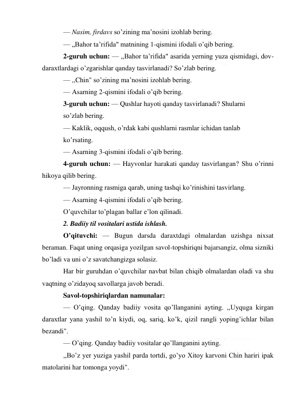  
 
— Nasim, firdavs so’zining ma’nosini izohlab bering. 
— „Bahor ta’rifida" matnining 1-qismini ifodali o’qib bering. 
2-guruh uchun: — ,,Bahor ta’rifida" asarida yerning yuza qismidagi, dov-
daraxtlardagi o’zgarishlar qanday tasvirlanadi? So’zlab bering. 
— ,,Chin" so’zining ma’nosini izohlab bering. 
— Asarning 2-qismini ifodali o’qib bering. 
3-guruh uchun: — Qushlar hayoti qanday tasvirlanadi? Shularni 
so’zlab bering. 
— Kaklik, oqqush, o’rdak kabi qushlarni rasmlar ichidan tanlab 
ko’rsating. 
— Asarning 3-qismini ifodali o’qib bering. 
4-guruh uchun: — Hayvonlar harakati qanday tasvirlangan? Shu o’rinni 
hikoya qilib bering. 
— Jayronning rasmiga qarab, uning tashqi ko’rinishini tasvirlang. 
— Asarning 4-qismini ifodali o’qib bering. 
O’quvchilar to’plagan ballar e’lon qilinadi. 
2. Badiiy til vositalari ustida ishlash. 
O’qituvchi: — Bugun darsda daraxtdagi olmalardan uzishga nixsat 
beraman. Faqat uning orqasiga yozilgan savol-topshiriqni bajarsangiz, olma sizniki 
bo’ladi va uni o’z savatchangizga solasiz. 
Har bir guruhdan o’quvchilar navbat bilan chiqib olmalardan oladi va shu 
vaqtning o’zidayoq savollarga javob beradi. 
Savol-topshiriqlardan namunalar: 
— O’qing. Qanday badiiy vosita qo’llanganini ayting. ,,Uyquga kirgan 
daraxtlar yana yashil to’n kiydi, oq, sariq, ko’k, qizil rangli yoping’ichlar bilan 
bezandi". 
— O’qing. Qanday badiiy vositalar qo’llanganini ayting. 
,,Bo’z yer yuziga yashil parda tortdi, go’yo Xitoy karvoni Chin hariri ipak 
matolarini har tomonga yoydi". 
