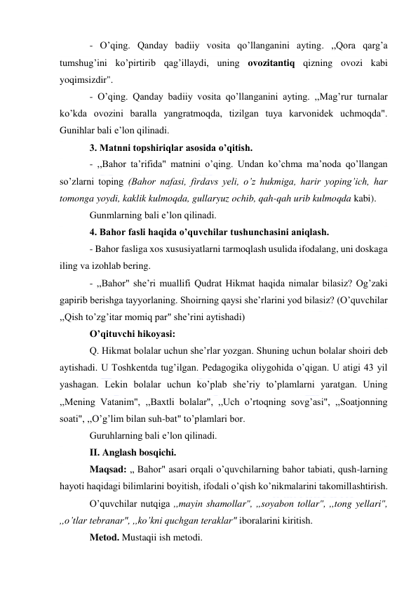  
 
- O’qing. Qanday badiiy vosita qo’llanganini ayting. ,,Qora qarg’a 
tumshug’ini ko’pirtirib qag’illaydi, uning ovozitantiq qizning ovozi kabi 
yoqimsizdir". 
- O’qing. Qanday badiiy vosita qo’llanganini ayting. ,,Mag’rur turnalar 
ko’kda ovozini baralla yangratmoqda, tizilgan tuya karvonidek uchmoqda". 
Gunihlar bali e’lon qilinadi. 
3. Matnni topshiriqlar asosida o’qitish. 
- ,,Bahor ta’rifida" matnini o’qing. Undan ko’chma ma’noda qo’llangan 
so’zlarni toping (Bahor nafasi, firdavs yeli, o’z hukmiga, harir yoping’ich, har 
tomonga yoydi, kaklik kulmoqda, gullaryuz ochib, qah-qah urib kulmoqda kabi). 
Gunmlarning bali e’lon qilinadi. 
4. Bahor fasli haqida o’quvchilar tushunchasini aniqlash. 
- Bahor fasliga xos xususiyatlarni tarmoqlash usulida ifodalang, uni doskaga 
iling va izohlab bering. 
- ,,Bahor" she’ri muallifi Qudrat Hikmat haqida nimalar bilasiz? Og’zaki 
gapirib berishga tayyorlaning. Shoirning qaysi she’rlarini yod bilasiz? (O’quvchilar 
,,Qish to’zg’itar momiq par" she’rini aytishadi) 
O’qituvchi hikoyasi: 
Q. Hikmat bolalar uchun she’rlar yozgan. Shuning uchun bolalar shoiri deb 
aytishadi. U Toshkentda tug’ilgan. Pedagogika oliygohida o’qigan. U atigi 43 yil 
yashagan. Lekin bolalar uchun ko’plab she’riy to’plamlarni yaratgan. Uning 
,,Mening Vatanim", ,,Baxtli bolalar", ,,Uch o’rtoqning sovg’asi", ,,Soatjonning 
soati", ,,O’g’lim bilan suh-bat" to’plamlari bor. 
Guruhlarning bali e’lon qilinadi. 
II. Anglash bosqichi. 
Maqsad: „ Bahor" asari orqali o’quvchilarning bahor tabiati, qush-larning 
hayoti haqidagi bilimlarini boyitish, ifodali o’qish ko’nikmalarini takomillashtirish. 
O’quvchilar nutqiga ,,mayin shamollar", ,,soyabon tollar", ,,tong yellari", 
,,o’tlar tebranar", ,,ko’kni quchgan teraklar" iboralarini kiritish. 
Metod. Mustaqii ish metodi. 
