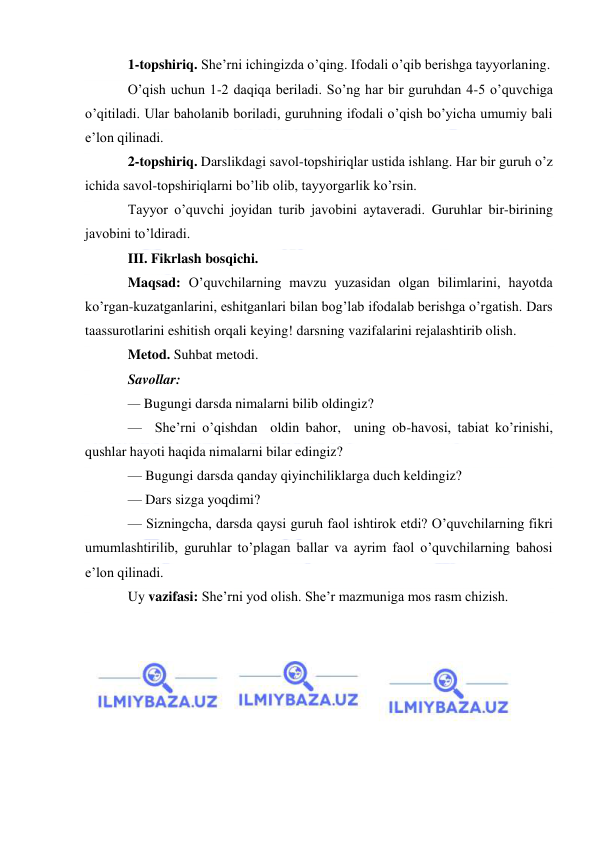  
 
1-topshiriq. She’rni ichingizda o’qing. Ifodali o’qib berishga tayyorlaning. 
O’qish uchun 1-2 daqiqa beriladi. So’ng har bir guruhdan 4-5 o’quvchiga 
o’qitiladi. Ular baholanib boriladi, guruhning ifodali o’qish bo’yicha umumiy bali 
e’lon qilinadi. 
2-topshiriq. Darslikdagi savol-topshiriqlar ustida ishlang. Har bir guruh o’z 
ichida savol-topshiriqlarni bo’lib olib, tayyorgarlik ko’rsin. 
Tayyor o’quvchi joyidan turib javobini aytaveradi. Guruhlar bir-birining 
javobini to’ldiradi. 
III. Fikrlash bosqichi. 
Maqsad: O’quvchilarning mavzu yuzasidan olgan bilimlarini, hayotda 
ko’rgan-kuzatganlarini, eshitganlari bilan bog’lab ifodalab berishga o’rgatish. Dars 
taassurotlarini eshitish orqali keying! darsning vazifalarini rejalashtirib olish. 
Metod. Suhbat metodi. 
Savollar: 
— Bugungi darsda nimalarni bilib oldingiz? 
—  She’rni o’qishdan  oldin bahor,  uning ob-havosi, tabiat ko’rinishi, 
qushlar hayoti haqida nimalarni bilar edingiz? 
— Bugungi darsda qanday qiyinchiliklarga duch keldingiz? 
— Dars sizga yoqdimi? 
— Sizningcha, darsda qaysi guruh faol ishtirok etdi? O’quvchilarning fikri 
umumlashtirilib, guruhlar to’plagan ballar va ayrim faol o’quvchilarning bahosi 
e’lon qilinadi. 
Uy vazifasi: She’rni yod olish. She’r mazmuniga mos rasm chizish. 
 
 
