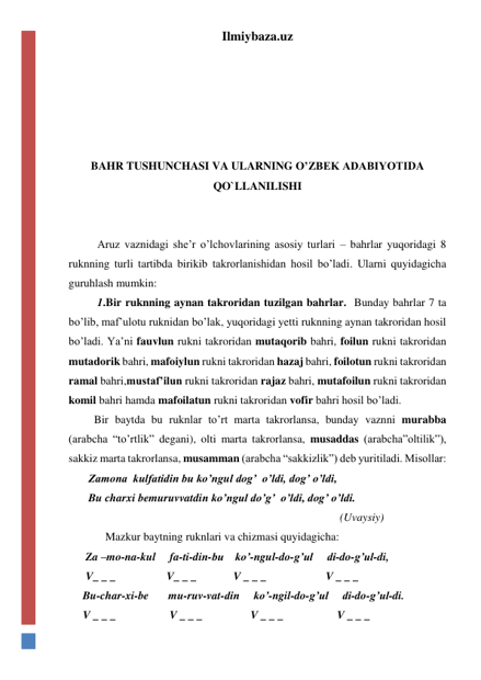 Ilmiybaza.uz 
 
 
 
 
  
BAHR TUSHUNCHASI VA ULARNING O’ZBEK ADABIYOTIDA 
QO`LLANILISHI 
 
 
Aruz vaznidagi she’r o’lchovlarining asosiy turlari – bahrlar yuqoridagi 8 
ruknning turli tartibda birikib takrorlanishidan hosil bo’ladi. Ularni quyidagicha 
guruhlash mumkin: 
1.Bir ruknning aynan takroridan tuzilgan bahrlar.  Bunday bahrlar 7 ta 
bo’lib, maf’ulotu ruknidan bo’lak, yuqoridagi yetti ruknning aynan takroridan hosil 
bo’ladi. Ya’ni fauvlun rukni takroridan mutaqorib bahri, foilun rukni takroridan 
mutadorik bahri, mafoiylun rukni takroridan hazaj bahri, foilotun rukni takroridan 
ramal bahri,mustaf’ilun rukni takroridan rajaz bahri, mutafoilun rukni takroridan 
komil bahri hamda mafoilatun rukni takroridan vofir bahri hosil bo’ladi. 
         Bir baytda bu ruknlar to’rt marta takrorlansa, bunday vaznni murabba 
(arabcha “to’rtlik” degani), olti marta takrorlansa, musaddas (arabcha”oltilik”), 
sakkiz marta takrorlansa, musamman (arabcha “sakkizlik”) deb yuritiladi. Misollar: 
       Zamona  kulfatidin bu ko’ngul dog’  o’ldi, dog’ o’ldi, 
       Bu charxi bemuruvvatdin ko’ngul do’g’  o’ldi, dog’ o’ldi.   
                                                                                                (Uvaysiy) 
             Mazkur baytning ruknlari va chizmasi quyidagicha: 
      Za –mo-na-kul     fa-ti-din-bu    ko’-ngul-do-g’ul     di-do-g’ul-di, 
      V_ _ _                  V_ _ _             V _ _ _                     V _ _ _ 
     Bu-char-xi-be       mu-ruv-vat-din     ko’-ngil-do-g’ul     di-do-g’ul-di. 
     V _ _ _                   V _ _ _                 V _ _ _                   V _ _ _ 
