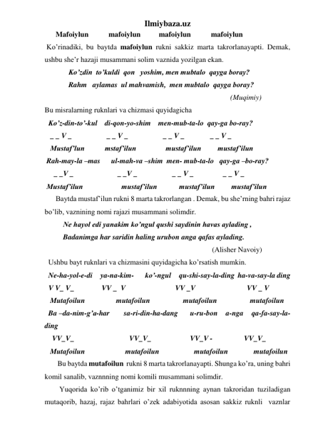 Ilmiybaza.uz 
      Mafoiylun           mafoiylun          mafoiylun           mafoiylun 
 Ko’rinadiki, bu baytda mafoiylun rukni sakkiz marta takrorlanayapti. Demak, 
ushbu she’r hazaji musammani solim vaznida yozilgan ekan. 
             Ko’zdin  to’kuldi  qon   yoshim, men mubtalo  qayga boray? 
             Rahm   aylamas  ul mahvamish,  men mubtalo  qayga boray? 
                                                                                                     (Muqimiy) 
Bu misralarning ruknlari va chizmasi quyidagicha 
  Ko’z-din-to’-kul    di-qon-yo-shim    men-mub-ta-lo  qay-ga bo-ray? 
   _ _ V _                   _ _ V _                   _ _ V _              _ _ V _ 
   Mustaf’lun           mstaf’ilun                mustaf’ilun         mustaf’ilun 
 Rah-may-la –mas      ul-mah-va –shim  men- mub-ta-lo   qay-ga –bo-ray? 
     _ _V _                        _ _V _                   _ _ V _                _ _ V _ 
 Mustaf’ilun                     mustaf’ilun            mustaf’ilun         mustaf’ilun 
      Baytda mustaf’ilun rukni 8 marta takrorlangan . Demak, bu she’rning bahri rajaz 
bo’lib, vaznining nomi rajazi musammani solimdir. 
          Ne hayol edi yanakim ko’ngul qushi saydinin havas aylading , 
          Badanimga har saridin haling urubon anga qafas aylading. 
                                                                                           (Alisher Navoiy) 
  Ushbu bayt ruknlari va chizmasini quyidagicha ko’rsatish mumkin. 
  Ne-ha-yol-e-di     ya-na-kim-       ko’-ngul     qu-shi-say-la-ding  ha-va-say-la ding 
  V V_ V_               VV _  V                           VV _V                            VV _ V 
   Mutafoilun                 mutafoilun                  mutafoilun                  mutafoilun 
  Ba –da-nim-g’a-har       sa-ri-din-ha-dang      u-ru-bon    a-nga    qa-fa-say-la-
ding 
    VV_V_                              VV_V_                     VV_V -                 VV_V_ 
   Mutafoilun                      mutafoilun                   mutafoilun              mutafoilun 
       Bu baytda mutafoilun  rukni 8 marta takrorlanayapti. Shunga ko’ra, uning bahri 
komil sanalib, vaznnning nomi komili musammani solimdir. 
        Yuqorida ko’rib o’tganimiz bir xil ruknnning aynan takroridan tuziladigan 
mutaqorib, hazaj, rajaz bahrlari o’zek adabiyotida asosan sakkiz ruknli  vaznlar 
