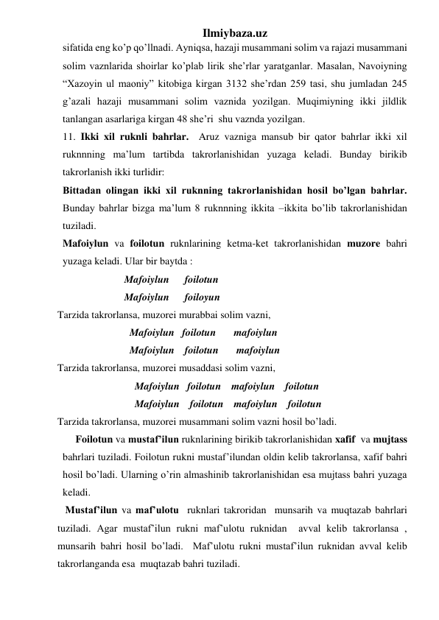 Ilmiybaza.uz 
sifatida eng ko’p qo’llnadi. Ayniqsa, hazaji musammani solim va rajazi musammani 
solim vaznlarida shoirlar ko’plab lirik she’rlar yaratganlar. Masalan, Navoiyning 
“Xazoyin ul maoniy” kitobiga kirgan 3132 she’rdan 259 tasi, shu jumladan 245 
g’azali hazaji musammani solim vaznida yozilgan. Muqimiyning ikki jildlik 
tanlangan asarlariga kirgan 48 she’ri  shu vaznda yozilgan. 
11. Ikki xil ruknli bahrlar.  Aruz vazniga mansub bir qator bahrlar ikki xil 
ruknnning ma’lum tartibda takrorlanishidan yuzaga keladi. Bunday birikib 
takrorlanish ikki turlidir: 
Bittadan olingan ikki xil ruknning takrorlanishidan hosil bo’lgan bahrlar. 
Bunday bahrlar bizga ma’lum 8 ruknnning ikkita –ikkita bo’lib takrorlanishidan 
tuziladi. 
  Mafoiylun va foilotun ruknlarining ketma-ket takrorlanishidan muzore bahri 
yuzaga keladi. Ular bir baytda : 
                          Mafoiylun      foilotun 
                          Mafoiylun      foiloyun 
Tarzida takrorlansa, muzorei murabbai solim vazni, 
                            Mafoiylun   foilotun       mafoiylun  
                            Mafoiylun    foilotun       mafoiylun 
Tarzida takrorlansa, muzorei musaddasi solim vazni, 
                              Mafoiylun   foilotun    mafoiylun    foilotun 
                              Mafoiylun    foilotun    mafoiylun    foilotun 
Tarzida takrorlansa, muzorei musammani solim vazni hosil bo’ladi. 
       Foilotun va mustaf’ilun ruknlarining birikib takrorlanishidan xafif  va mujtass 
bahrlari tuziladi. Foilotun rukni mustaf’ilundan oldin kelib takrorlansa, xafif bahri 
hosil bo’ladi. Ularning o’rin almashinib takrorlanishidan esa mujtass bahri yuzaga 
keladi. 
   Mustaf’ilun va maf’ulotu  ruknlari takroridan  munsarih va muqtazab bahrlari 
tuziladi. Agar mustaf’ilun rukni maf’ulotu ruknidan  avval kelib takrorlansa , 
munsarih bahri hosil bo’ladi.  Maf’ulotu rukni mustaf’ilun ruknidan avval kelib 
takrorlanganda esa  muqtazab bahri tuziladi. 
