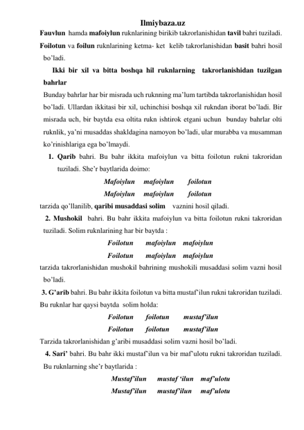 Ilmiybaza.uz 
Fauvlun  hamda mafoiylun ruknlarining birikib takrorlanishidan tavil bahri tuziladi. 
Foilotun va foilun ruknlarining ketma- ket  kelib takrorlanishidan basit bahri hosil 
bo’ladi. 
       Ikki bir xil va bitta boshqa hil ruknlarning  takrorlanishidan tuzilgan 
bahrlar 
  Bunday bahrlar har bir misrada uch ruknning ma’lum tartibda takrorlanishidan hosil 
bo’ladi. Ullardan ikkitasi bir xil, uchinchisi boshqa xil rukndan iborat bo’ladi. Bir 
misrada uch, bir baytda esa oltita rukn ishtirok etgani uchun  bunday bahrlar olti 
ruknlik, ya’ni musaddas shakldagina namoyon bo’ladi, ular murabba va musamman 
ko’rinishlariga ega bo’lmaydi.  
1. Qarib bahri. Bu bahr ikkita mafoiylun va bitta foilotun rukni takroridan 
tuziladi. She’r baytlarida doimo: 
                                    Mafoiylun     mafoiylun        foilotun  
                                    Mafoiylun     mafoiylun        foilotun  
tarzida qo’llanilib, qaribi musaddasi solim    vaznini hosil qiladi.  
   2. Mushokil  bahri. Bu bahr ikkita mafoiylun va bitta foilotun rukni takroridan 
tuziladi. Solim ruknlarining har bir baytda : 
                                      Foilotun       mafoiylun    mafoiylun 
                                      Foilotun       mafoiylun    mafoiylun 
tarzida takrorlanishidan mushokil bahrining mushokili musaddasi solim vazni hosil 
bo’ladi. 
 3. G’arib bahri. Bu bahr ikkita foilotun va bitta mustaf’ilun rukni takroridan tuziladi. 
Bu ruknlar har qaysi baytda  solim holda: 
                                      Foilotun       foilotun        mustaf’ilun 
                                      Foilotun       foilotun        mustaf’ilun 
Tarzida takrorlanishidan g’aribi musaddasi solim vazni hosil bo’ladi. 
   4. Sari’ bahri. Bu bahr ikki mustaf’ilun va bir maf’ulotu rukni takroridan tuziladi. 
Bu ruknlarning she’r baytlarida : 
                                        Mustaf’ilun      mustaf ‘ilun    maf’ulotu 
                                        Mustaf’ilun      mustaf’ilun     maf’ulotu 
