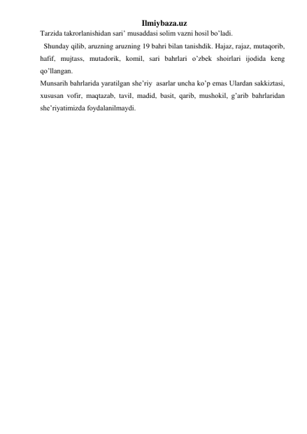 Ilmiybaza.uz 
Tarzida takrorlanishidan sari’ musaddasi solim vazni hosil bo’ladi.  
Shunday qilib, aruzning aruzning 19 bahri bilan tanishdik. Hajaz, rajaz, mutaqorib,  
hafif, mujtass, mutadorik, komil, sari bahrlari o’zbek shoirlari ijodida keng 
qo’llangan. 
Munsarih bahrlarida yaratilgan she’riy  asarlar uncha ko’p emas Ulardan sakkiztasi, 
xususan vofir, maqtazab, tavil, madid, basit, qarib, mushokil, g’arib bahrlaridan 
she’riyatimizda foydalanilmaydi. 
 
 
