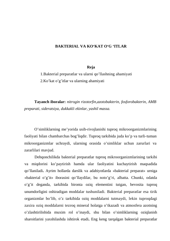BAKTERIAL VA KO‘KAT O‘G ‘ITLAR
Reja
1.Bakterial preparatlar va ularni qo’llashning ahamiyati
2.Ko’kat o’g’itlar va ularning ahamiyati
Tayanch iboralar: nitrogin rizotorfin,azotobakterin, fosforobakterin, AMB
preparati, sideratsiya, dukkakli ekinlar, yashil massa.
O’simliklarning me’yorida usib-rivojlanishi tuproq mikroorganizmlarining
faoliyati bilan chambarchas bog’liqdir. Tuproq tarkibida juda ko’p va turli-tuman
mikroorganizmlar  uchraydi,  ularning  orasida  o’simliklar  uchun  zarurlari  va
zararlilari mavjud.
Dehqonchilikda bakterial preparatlar tuproq mikroorganizmlarining tarkibi
va  miqdorini  ko’paytirish  hamda  ular  faoliyatini  kuchaytirish  maqsadida
qo’llaniladi.  Ayrim hollarda darslik va adabiyotlarda  «bakterial preparat» urniga
«bakterial  o’g’it» iborasini  qo’llaydilar, bu  noto’g’ri,  albatta.  Chunki,  odatda
o’g’it  deganda,  tarkibida  bironta  oziq  elementini  tutgan,  bevosita  tuproq
unumdorligini oshiradigan moddalar tushuniladi.  Bakterial preparatlar esa tirik
organizmlar  bo’lib,  o’z tarkibida oziq moddalarni tutmaydi, lekin tuproqdagi
zaxira oziq moddalarni tezroq mineral holatga o’tkazadi va atmosfera azotning
o’zlashtirilishida  muxim  rol  o’inaydi,  shu  bilan  o’simliklarning  oziqlanish
sharoitlarini yaxshilashda ishtirok etadi. Eng keng tarqalgan bakterial preparatlar
