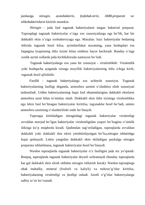 jumlasiga
 nitragin,  azotobakterin,  fosfobak-terin,  AMB-preparati  va
silikobakterinlarni kiritish mumkin.
Nitragin  -  juda  faol  tugunak  bakteriyalarni  tutgan  bakterial  preparat.
Tuproqdagi tugunak bakteriyalar o’ziga xos xususiyatlarga ega bo’lib, har bir
dukkakli ekin  o’ziga xosbakteriyaga ega. Masalan. bazi  bakteriyalar bedaning
ildizida  tugunak  hosil  kilsa,  ayrimlarifakat  nuxatning,  yana  boshqalari  esa
faqatgina lyupinning ildiz tizimi bilan simbioz hayot  kechiradi. Bunday o’ziga
xoslik ayrim xollarda juda kichikdoirada namoyon bo’ladi.
Tugunak bakteriyalarga xos yana bir xususiyat -  virulentlikdir.  Virulentlik
yoki boshqacha aytganda virusga  moyillik bakteriyalarning ildiz ichiga kirib,
tugunak hosil qilishidir.
Faollik  -  tuganak  bakteriyalarga  xos  uchinchi  xususiyat.  Tuganak
bakteriyalarning faolligi deganda, atmosfera azotini o’zlashtira olish xususiyati
tushuniladi. Ushbu bakteriyalarning faqat faol shtammlarigina dukkakli ekinlarni
atmosfera azoti bilan ta’minlay oladi. Dukkakli ekin ildiz tizimiga virulentlikka
ega lekin faol bo’lmagan bakteriyalar kiritilsa, tugunaklar hosil bo’ladi, ammo
atmosfera azotining o’zlashtirilishi sodir bo’lmaydi.
Tuproqqa  kiritiladigan  nitragindagi  tugunak  bakteriyalar  virulentligi
avvaldan mavjud bo’lgan bakteriyalar virulentligidan yuqori bo’lsagina o’simlik
ildiziga ko’p miqdorda kiradi. Qadimdan sug’oriladigan,  tuproqlarda avvaldan
dukkakli  yoki  dukkakli  don  ekini  yetishtirilayotgan  bo’lsa,nitragin ishlatishga
hojat  qolmaydi.  Lekin  yangidan  dukkakli  ekin  ekiladigan  paykalga  nitragin
preparata ishlatilmasa, tugunak bakteriyalar hosil bo’lmaydi.
Nordon tuproqlarda tugunak bakteriyalar o’z faolligini juda tez yo’qotadi.
Botqoq, tuproqlarda tugunak bakteriyalar deyarli uchramaydi (bunday tuproqlarda
har gal dukkakli ekin ekish oldidan nitragin ishlatish kerak). Nordon tuproqlarga
ohak  mahalliy,  mineral  (fosforli  va  kaliyli)  va  mikroo’g’itlar  kiritilsa,
bakteriyalarning  virulentligi  va  faolligi  oshadi.  Azotli  o’g’itlar  bakteriyalarga
salbiy ta’sir ko’rsatadi.
