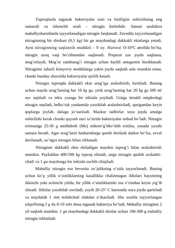 Tuproqlarda  tugunak  bakteriyalar  soni  va  faolligini  oshirishning  eng
samarali  va  ishonchli  usuli  -
 nitragin  kiritishdir.
 Sanoat  usulidava
mahalliysharoitlarda tayyorlanadigan nitragin farqlanadi. Zavodda tayyorlanadigan
nitraginning bir shishasi (0,5 kg) bir ga maydondagi dukkakli ekinlarga yetadi.
Ayni nitraginning saqlanish muddati - 9 oy. Harorat  O-10°C atrofida bo’lsa,
nitragin  uzoq  vaqt  bo’zilmasdan  saqlanadi.  Preparat  zax  joyda  saqlansa,
mog’orlaydi.  Mog’or zamburug’i nitragin uchun kuchli  antagonist  hisoblanadi.
Nitraginni zaharli kimyoviy moddalarga yakin joyda saqlash aslo mumkin emas,
chunki bunday sharoitda bakteriyalar qirilib ketadi.
Nitragin tuproqda dukkakli ekin urug’iga aralashtirib, kiritiladi. Buning
uchun mayda urug’larning har 10 kg ga, yirik urug’larning har 20 kg ga 500 ml
suv  sepiladi  va  tekis  yuzaga  bir  tekisda  yoyiladi.  Ustiga  kerakli  miqdordagi
nitragin sepiladi, belko’rak yordamida yaxshilab aralashtiriladi, qurigandan keyin
qoplarga  joylab,  dalaga  jo’natiladi.  Mazkur  tadbirlar  soya  joyda  amalga
oshirilishi kerak chunki quyosh nuri ta’sirida bakteriyalar nobud bo’ladi. Nitragin
eritmasiga 25-50  g  molibdenli (Mo) mikroo’g’itko’shib  eritilsa, yanada yaxshi
samara beradi. Agar urug’larni hasharotlarga qarshi dorilash darkor bo’lsa, avval
dorilanadi, so’ngra nitragin bilan ishlanadi.
Nitraginni  dukkakli ekin ekiladigan maydon tuprog’i  bilan aralashtirish
mumkin. Paykaldan 400-500  kg  tuproq olinadi, unga nitragin qushib aralashti-
riladi va 1 ga maydonga bir tekisda sochib chiqiladi.
Mahalliy nitragin esa bevosita xo’jalikning o’zida tayyorlanadi. Buning
uchun ko’p yillik o’simliklarning kasallikka  chalinmagan ildizlari  hayotining
ikkinchi yoki uchinchi yilida, bir yillik o’simliklarniki esa o’rimdan keyin yig’ib
olinadi. Ildizlar yaxshilab yuviladi, yoyib 20-25° C haroratda soya joyda quritiladi
va maydalab 1  mm  teshikchali elakdan o’tkaziladi.  Shu  usulda  tayyorlangan
talqoNning I g da 8-19 mln dona tuganak bakteriya bo’ladi. Mahalliy nitraginni 2
yil saqlash mumkin. 1 ga maydondagi dukkakli ekinlar uchun 100-300 g mahalliy
nitragin ishlatiladi.
