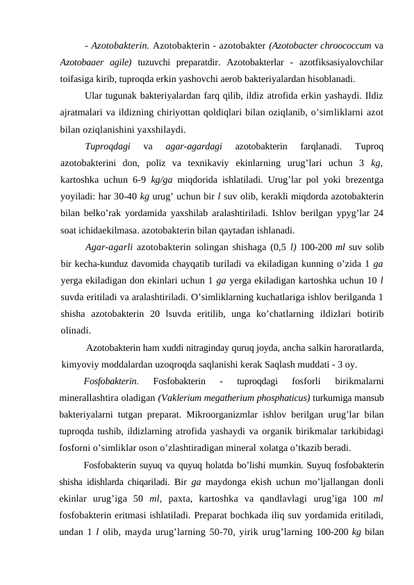 - Azotobakterin. Azotobakterin - azotobakter (Azotobacter chroococcum va
Azotobaaer  agile)  tuzuvchi  preparatdir.  Azotobakterlar  -  azotfiksasiyalovchilar
toifasiga kirib, tuproqda erkin yashovchi aerob bakteriyalardan hisoblanadi.
Ular tugunak bakteriyalardan farq qilib, ildiz atrofida erkin yashaydi. Ildiz
ajratmalari va ildizning chiriyottan qoldiqlari bilan oziqlanib, o’simliklarni azot
bilan oziqlanishini yaxshilaydi.
Tuproqdagi
 va
 agar-agardagi
 azotobakterin  farqlanadi.  Tuproq
azotobakterini  don,  poliz  va  texnikaviy  ekinlarning  urug’lari  uchun  3  kg,
kartoshka uchun 6-9  kg/ga  miqdorida ishlatiladi. Urug’lar pol yoki brezentga
yoyiladi: har 30-40 kg urug’ uchun bir l suv olib, kerakli miqdorda azotobakterin
bilan belko’rak yordamida yaxshilab aralashtiriladi. Ishlov berilgan ypyg’lar 24
soat ichidaekilmasa. azotobakterin bilan qaytadan ishlanadi.
Agar-agarli azotobakterin solingan shishaga (0,5 l) 100-200 ml suv solib
bir kecha-kunduz davomida chayqatib turiladi va ekiladigan kunning o’zida 1 ga
yerga ekiladigan don ekinlari uchun 1 ga yerga ekiladigan kartoshka uchun 10 l
suvda eritiladi va aralashtiriladi. O’simliklarning kuchatlariga ishlov berilganda 1
shisha  azotobakterin  20  lsuvda  eritilib,  unga  ko’chatlarning  ildizlari  botirib
olinadi.
Azotobakterin ham xuddi nitraginday quruq joyda, ancha salkin haroratlarda,
kimyoviy moddalardan uzoqroqda saqlanishi kerak Saqlash muddati - 3 oy.
Fosfobakterin.
 Fosfobakterin  -  tuproqdagi  fosforli  birikmalarni
minerallashtira oladigan (Vaklerium megatherium phosphaticus) turkumiga mansub
bakteriyalarni tutgan preparat. Mikroorganizmlar ishlov berilgan urug’lar bilan
tuproqda tushib, ildizlarning atrofida yashaydi va organik birikmalar tarkibidagi
fosforni o’simliklar oson o’zlashtiradigan mineral xolatga o’tkazib beradi.
Fosfobakterin suyuq va quyuq holatda bo’lishi mumkin. Suyuq fosfobakterin
shisha idishlarda chiqariladi.  Bir  ga  maydonga ekish uchun mo’ljallangan donli
ekinlar  urug’iga  50  ml,  paxta,  kartoshka  va  qandlavlagi  urug’iga  100  ml
fosfobakterin eritmasi ishlatiladi. Preparat bochkada iliq suv yordamida eritiladi,
undan 1 l  olib, mayda urug’larning 50-70, yirik urug’larning 100-200 kg bilan
